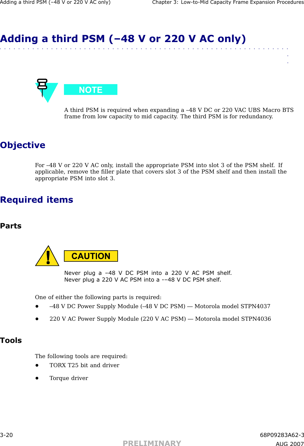 Adding a third PSM (–48 V or 220 V AC only) Chapter 3: Low -to -Mid Capacit y Fr ame Expansion ProceduresAdding a third PSM (–48 V or 220 V AC only)■■■■■■■■■■■■■■■■■■■■■■■■■■■■■■■■■■■■■■■■■■■■■■■■■■■■■■■■■■■■■■■■A third PSM is required when expanding a –48 V DC or 220 V AC UBS Macro BTSframe from low capacity to mid capacity . The third PSM is for redundancy .ObjectiveF or –48 V or 220 V AC only , install the appropriate PSM into slot 3 of the PSM shelf . Ifapplicable, remove the ﬁller plate that covers slot 3 of the PSM shelf and then install theappropriate PSM into slot 3.Required itemsPartsNev er plug a –48 V DC PSM into a 220 V AC PSM shelf .Nev er plug a 220 V AC PSM into a -–48 V DC PSM shelf .One of either the following parts is required:•–48 V DC P ower Supply Module (–48 V DC PSM) — Motorola model STPN4037•220 V AC P ower Supply Module (220 V AC PSM) — Motorola model STPN4036ToolsThe following tools are required:•TORX T25 bit and driver•T orque driver3 -20 68P09283A62 -3PRELIMINARY A UG 2007