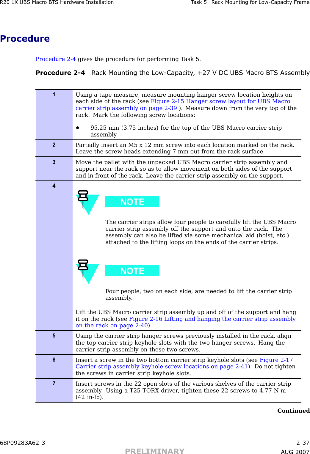 R20 1X UBS Macro B T S Hardw are Installation T ask 5: R ack Mounting for Low -Capacit y Fr ameProcedureProcedure 2 -4 gives the procedure for performing T ask 5.Procedure 2 -4 R ack Mounting the Low -Capacit y , +27 V DC UBS Macro B T S Assembly1Using a tape measure, measure mounting hanger screw location heights oneach side of the rack (see Figure 2-15 Hanger screw layout for UBS Macrocarrier strip assembly on page 2- 39 ). Measure down from the very top of therack. Mark the following screw locations:•95.25 mm (3.75 inches) for the top of the UBS Macro carrier stripassembly2P artially insert an M5 x 12 mm screw into each location marked on the rack.Leave the screw heads extending 7 mm out from the rack surface.3Move the pallet with the unpacked UBS Macro carrier strip assembly andsupport near the rack so as to allow movement on both sides of the supportand in front of the rack. Leave the carrier strip assembly on the support.4The carrier strips allow four people to carefully lift the UBS Macrocarrier strip assembly off the support and onto the rack. Theassembly can also be lifted via some mechanical aid (hoist, etc.)attached to the lifting loops on the ends of the carrier strips.F our people, two on each side, are needed to lift the carrier stripassembly .Lift the UBS Macro carrier strip assembly up and off of the support and hangit on the rack (see Figure 2-16 Lifting and hanging the carrier strip assemblyon the rack on page 2- 40 ).5Using the carrier strip hanger screws previously installed in the rack, alignthe top carrier strip keyhole slots with the two hanger screws. Hang thecarrier strip assembly on these two screws.6Insert a screw in the two bottom carrier strip keyhole slots (see Figure 2-17Carrier strip assembly keyhole screw locations on page 2- 41 ). Do not tightenthe screws in carrier strip keyhole slots.7Insert screws in the 22 open slots of the various shelves of the carrier stripassembly . Using a T25 TORX driver , tighten these 22 screws to 4.77 N-m(42 in-lb).Continued68P09283A62 -3 2 -37PRELIMINARY A UG 2007