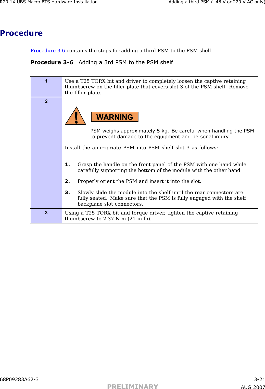 R20 1X UBS Macro B T S Hardw are Installation Adding a third PSM (–48 V or 220 V AC only)ProcedureProcedure 3 -6 contains the steps for adding a third PSM to the PSM shelf .Procedure 3 -6 Adding a 3rd PSM to the PSM shelf1Use a T25 TORX bit and driver to completely loosen the captive retainingthumbscrew on the ﬁller plate that covers slot 3 of the PSM shelf . Removethe ﬁller plate.2PSM weighs appro ximately 5 kg. Be careful when handling the PSMto prev ent damage to the equipment and personal injury .Install the appropriate PSM into PSM shelf slot 3 as follows:1. Grasp the handle on the front panel of the PSM with one hand whilecarefully supporting the bottom of the module with the other hand.2. Properly orient the PSM and insert it into the slot.3. Slowly slide the module into the shelf until the rear connectors arefully seated. Make sure that the PSM is fully engaged with the shelfbackplane slot connectors.3Using a T25 TORX bit and torque driver , tighten the captive retainingthumbscrew to 2.37 N-m (21 in-lb).68P09283A62 -3 3 -21PRELIMINARY A UG 2007