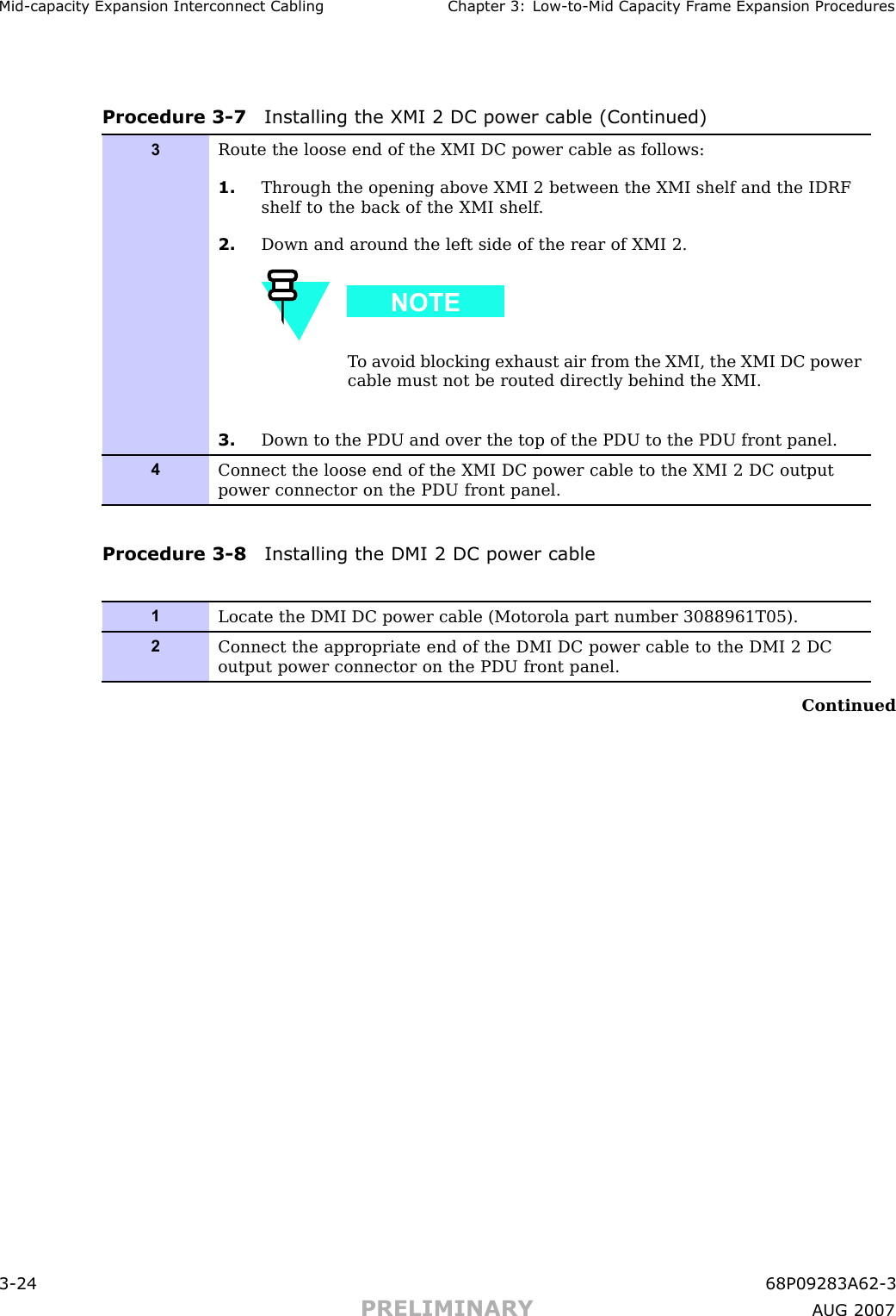 Mid -capacit y Expansion Interconnect Cabling Chapter 3: Low -to -Mid Capacit y Fr ame Expansion ProceduresProcedure 3 -7 Installing the XMI 2 DC power cable (Continued)3Route the loose end of the XMI DC power cable as follows:1. Through the opening above XMI 2 between the XMI shelf and the IDRFshelf to the back of the XMI shelf .2. Down and around the left side of the rear of XMI 2.T o avoid blocking exhaust air from the XMI, the XMI DC powercable must not be routed directly behind the XMI.3. Down to the PDU and over the top of the PDU to the PDU front panel.4Connect the loose end of the XMI DC power cable to the XMI 2 DC outputpower connector on the PDU front panel.Procedure 3 -8 Installing the DMI 2 DC power cable1Locate the DMI DC power cable (Motorola part number 3088961T05).2Connect the appropriate end of the DMI DC power cable to the DMI 2 DCoutput power connector on the PDU front panel.Continued3 -24 68P09283A62 -3PRELIMINARY A UG 2007