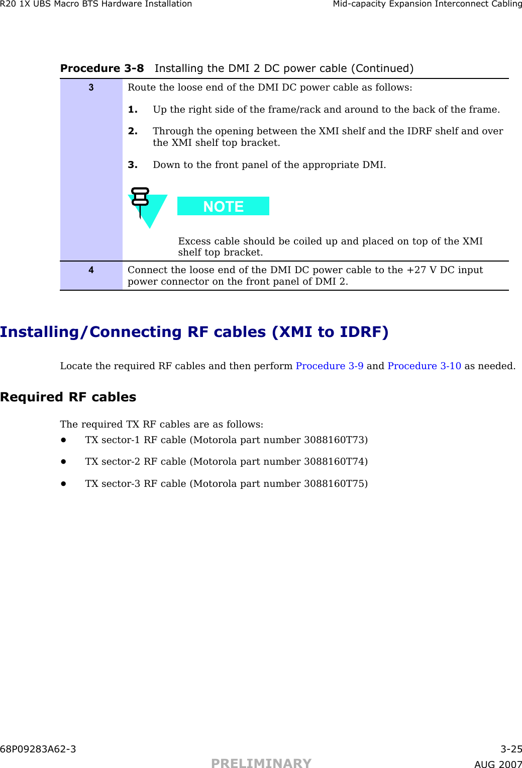 R20 1X UBS Macro B T S Hardw are Installation Mid -capacit y Expansion Interconnect CablingProcedure 3 -8 Installing the DMI 2 DC power cable (Continued)3Route the loose end of the DMI DC power cable as follows:1. Up the right side of the frame/rack and around to the back of the frame.2. Through the opening between the XMI shelf and the IDRF shelf and overthe XMI shelf top bracket.3. Down to the front panel of the appropriate DMI.Excess cable should be coiled up and placed on top of the XMIshelf top bracket.4Connect the loose end of the DMI DC power cable to the +27 V DC inputpower connector on the front panel of DMI 2.Installing/Connecting RF cables (XMI to IDRF)Locate the required RF cables and then perform Procedure 3 -9 and Procedure 3 -10 as needed.Required RF cablesThe required TX RF cables are as follows:•TX sector -1 RF cable (Motorola part number 3088160T73)•TX sector -2 RF cable (Motorola part number 3088160T74)•TX sector -3 RF cable (Motorola part number 3088160T75)68P09283A62 -3 3 -25PRELIMINARY A UG 2007