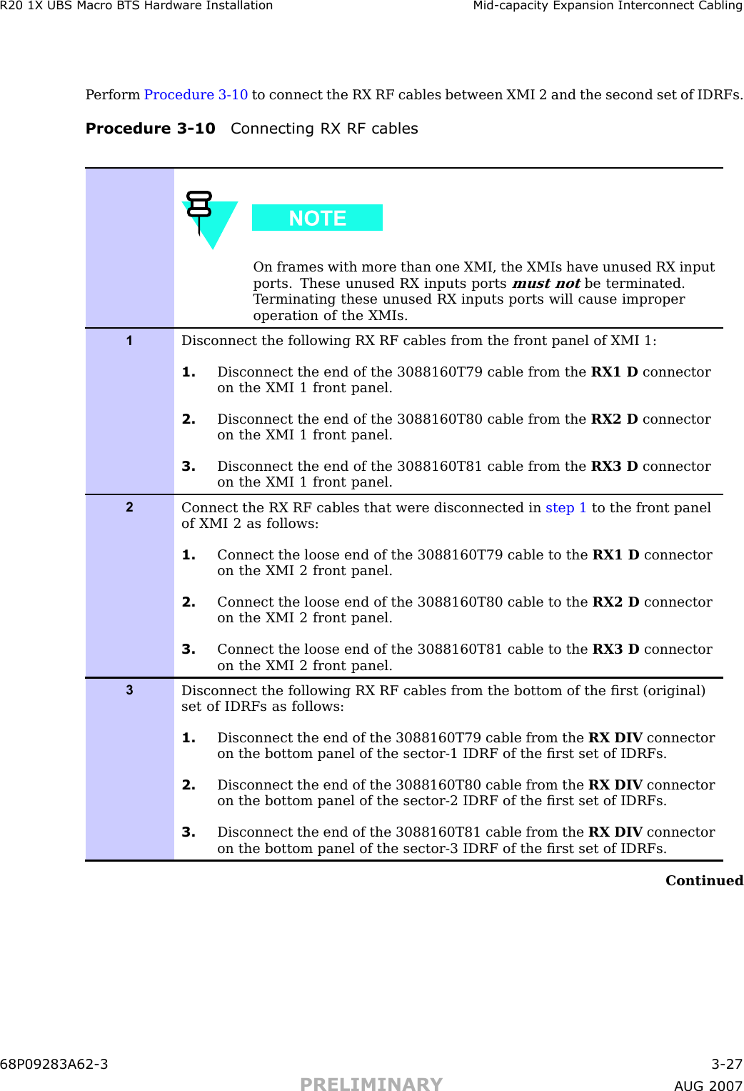 R20 1X UBS Macro B T S Hardw are Installation Mid -capacit y Expansion Interconnect CablingP erform Procedure 3 -10 to connect the RX RF cables between XMI 2 and the second set of IDRFs.Procedure 3 -10 Connecting RX RF cablesOn frames with more than one XMI, the XMIs have unused RX inputports. These unused RX inputs portsmust notbe terminated.T erminating these unused RX inputs ports will cause improperoperation of the XMIs.1Disconnect the following RX RF cables from the front panel of XMI 1:1. Disconnect the end of the 3088160T79 cable from the RX1 D connectoron the XMI 1 front panel.2. Disconnect the end of the 3088160T80 cable from the RX2 D connectoron the XMI 1 front panel.3. Disconnect the end of the 3088160T81 cable from the RX3 D connectoron the XMI 1 front panel.2Connect the RX RF cables that were disconnected in step 1 to the front panelof XMI 2 as follows:1. Connect the loose end of the 3088160T79 cable to the RX1 D connectoron the XMI 2 front panel.2. Connect the loose end of the 3088160T80 cable to the RX2 D connectoron the XMI 2 front panel.3. Connect the loose end of the 3088160T81 cable to the RX3 D connectoron the XMI 2 front panel.3Disconnect the following RX RF cables from the bottom of the ﬁrst (original)set of IDRFs as follows:1. Disconnect the end of the 3088160T79 cable from the RX DIV connectoron the bottom panel of the sector-1 IDRF of the ﬁrst set of IDRFs.2. Disconnect the end of the 3088160T80 cable from the RX DIV connectoron the bottom panel of the sector-2 IDRF of the ﬁrst set of IDRFs.3. Disconnect the end of the 3088160T81 cable from the RX DIV connectoron the bottom panel of the sector-3 IDRF of the ﬁrst set of IDRFs.Continued68P09283A62 -3 3 -27PRELIMINARY A UG 2007