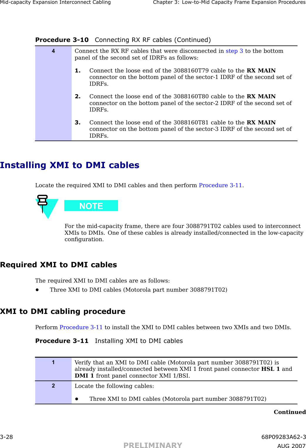 Mid -capacit y Expansion Interconnect Cabling Chapter 3: Low -to -Mid Capacit y Fr ame Expansion ProceduresProcedure 3 -10 Connecting RX RF cables (Continued)4Connect the RX RF cables that were disconnected in step 3 to the bottompanel of the second set of IDRFs as follows:1. Connect the loose end of the 3088160T79 cable to the RX MAINconnector on the bottom panel of the sector-1 IDRF of the second set ofIDRFs.2. Connect the loose end of the 3088160T80 cable to the RX MAINconnector on the bottom panel of the sector-2 IDRF of the second set ofIDRFs.3. Connect the loose end of the 3088160T81 cable to the RX MAINconnector on the bottom panel of the sector-3 IDRF of the second set ofIDRFs.Installing XMI to DMI cablesLocate the required XMI to DMI cables and then perform Procedure 3 -11 .F or the mid -capacity frame, there are four 3088791T02 cables used to interconnectXMIs to DMIs. One of these cables is already installed/connected in the low -capacityconﬁguration.Required XMI to DMI cablesThe required XMI to DMI cables are as follows:•Three XMI to DMI cables (Motorola part number 3088791T02)XMI to DMI cabling procedureP erform Procedure 3 -11 to install the XMI to DMI cables between two XMIs and two DMIs.Procedure 3 -11 Installing XMI to DMI cables1V erify that an XMI to DMI cable (Motorola part number 3088791T02) isalready installed/connected between XMI 1 front panel connector HSL 1 andDMI 1 front panel connector XMI 1/BSI.2Locate the following cables:•Three XMI to DMI cables (Motorola part number 3088791T02)Continued3 -28 68P09283A62 -3PRELIMINARY A UG 2007