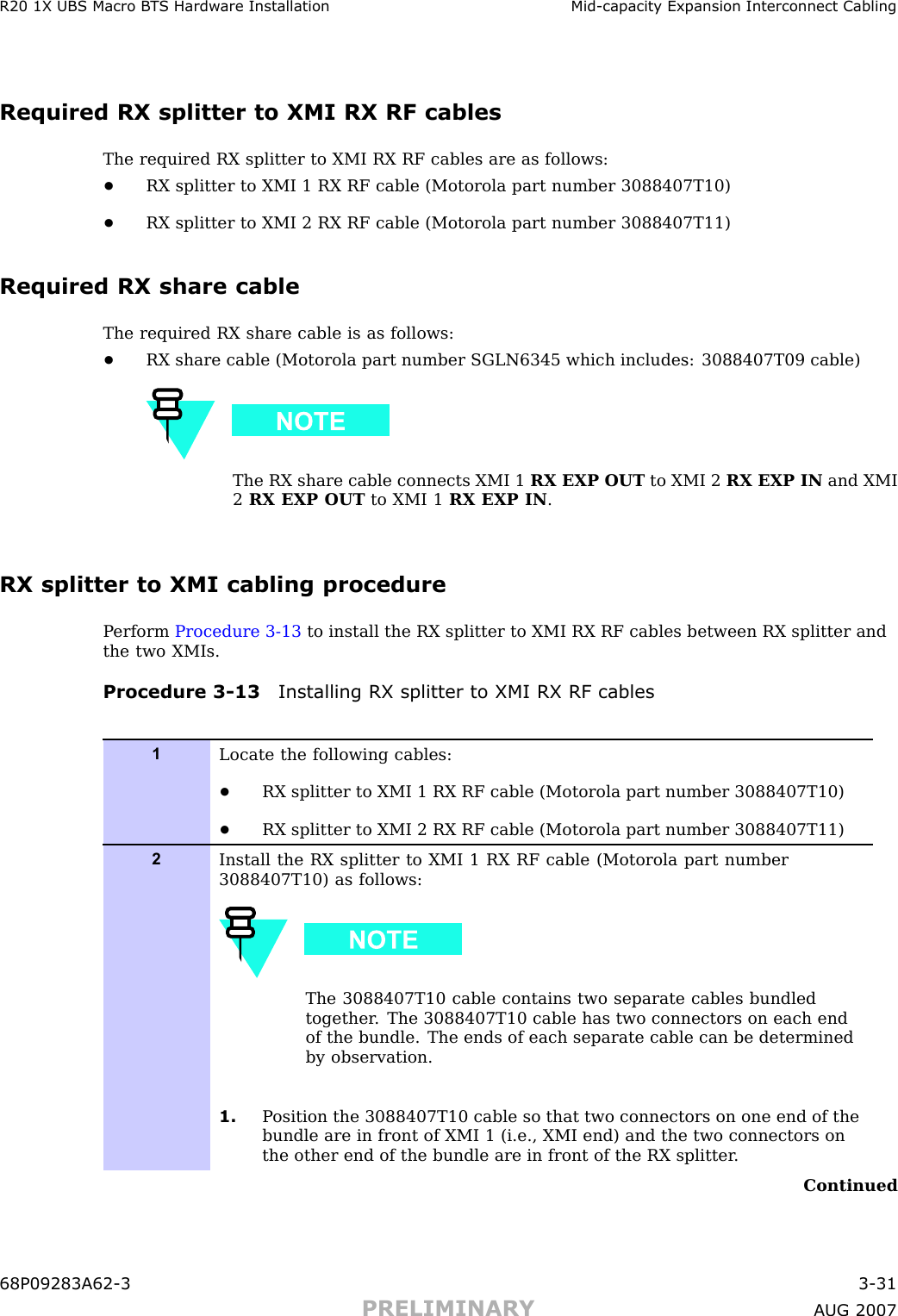 R20 1X UBS Macro B T S Hardw are Installation Mid -capacit y Expansion Interconnect CablingRequired RX splitter to XMI RX RF cablesThe required RX splitter to XMI RX RF cables are as follows:•RX splitter to XMI 1 RX RF cable (Motorola part number 3088407T10)•RX splitter to XMI 2 RX RF cable (Motorola part number 3088407T11)Required RX share cableThe required RX share cable is as follows:•RX share cable (Motorola part number SGLN6345 which includes: 3088407T09 cable)The RX share cable connects XMI 1 RX EXP OUT to XMI 2 RX EXP IN and XMI2RX EXP OUT to XMI 1 RX EXP IN .RX splitter to XMI cabling procedureP erform Procedure 3 -13 to install the RX splitter to XMI RX RF cables between RX splitter andthe two XMIs.Procedure 3 -13 Installing RX splitter to XMI RX RF cables1Locate the following cables:•RX splitter to XMI 1 RX RF cable (Motorola part number 3088407T10)•RX splitter to XMI 2 RX RF cable (Motorola part number 3088407T11)2Install the RX splitter to XMI 1 RX RF cable (Motorola part number3088407T10) as follows:The 3088407T10 cable contains two separate cables bundledtogether . The 3088407T10 cable has two connectors on each endof the bundle. The ends of each separate cable can be determinedby observation.1. P osition the 3088407T10 cable so that two connectors on one end of thebundle are in front of XMI 1 (i.e., XMI end) and the two connectors onthe other end of the bundle are in front of the RX splitter .Continued68P09283A62 -3 3 -31PRELIMINARY A UG 2007