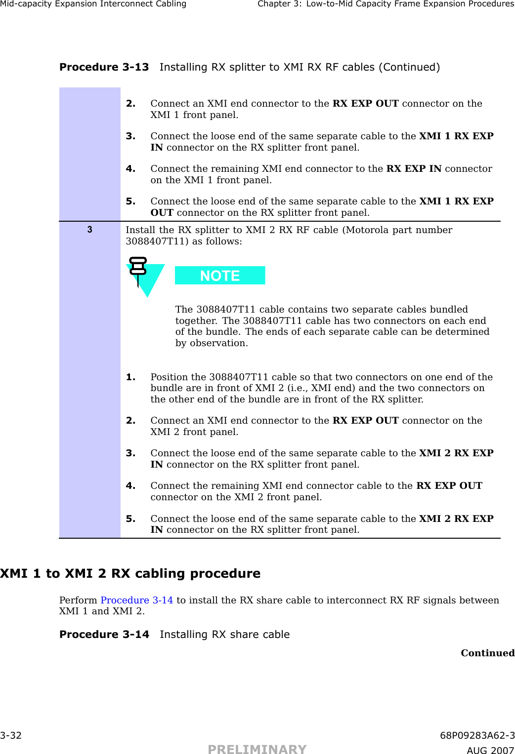 Mid -capacit y Expansion Interconnect Cabling Chapter 3: Low -to -Mid Capacit y Fr ame Expansion ProceduresProcedure 3 -13 Installing RX splitter to XMI RX RF cables (Continued)2. Connect an XMI end connector to the RX EXP OUT connector on theXMI 1 front panel.3. Connect the loose end of the same separate cable to the XMI 1 RX EXPIN connector on the RX splitter front panel.4. Connect the remaining XMI end connector to the RX EXP IN connectoron the XMI 1 front panel.5. Connect the loose end of the same separate cable to the XMI 1 RX EXPOUT connector on the RX splitter front panel.3Install the RX splitter to XMI 2 RX RF cable (Motorola part number3088407T11) as follows:The 3088407T11 cable contains two separate cables bundledtogether . The 3088407T11 cable has two connectors on each endof the bundle. The ends of each separate cable can be determinedby observation.1. P osition the 3088407T11 cable so that two connectors on one end of thebundle are in front of XMI 2 (i.e., XMI end) and the two connectors onthe other end of the bundle are in front of the RX splitter .2. Connect an XMI end connector to the RX EXP OUT connector on theXMI 2 front panel.3. Connect the loose end of the same separate cable to the XMI 2 RX EXPIN connector on the RX splitter front panel.4. Connect the remaining XMI end connector cable to the RX EXP OUTconnector on the XMI 2 front panel.5. Connect the loose end of the same separate cable to the XMI 2 RX EXPIN connector on the RX splitter front panel.XMI 1 to XMI 2 RX cabling procedureP erform Procedure 3 -14 to install the RX share cable to interconnect RX RF signals betweenXMI 1 and XMI 2.Procedure 3 -14 Installing RX share cableContinued3 -32 68P09283A62 -3PRELIMINARY A UG 2007