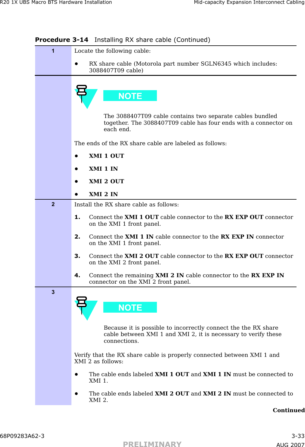 R20 1X UBS Macro B T S Hardw are Installation Mid -capacit y Expansion Interconnect CablingProcedure 3 -14 Installing RX share cable (Continued)1Locate the following cable:•RX share cable (Motorola part number SGLN6345 which includes:3088407T09 cable)The 3088407T09 cable contains two separate cables bundledtogether . The 3088407T09 cable has four ends with a connector oneach end.The ends of the RX share cable are labeled as follows:•XMI 1 OUT•XMI 1 IN•XMI 2 OUT•XMI 2 IN2Install the RX share cable as follows:1. Connect the XMI 1 OUT cable connector to the RX EXP OUT connectoron the XMI 1 front panel.2. Connect the XMI 1 IN cable connector to the RX EXP IN connectoron the XMI 1 front panel.3. Connect the XMI 2 OUT cable connector to the RX EXP OUT connectoron the XMI 2 front panel.4. Connect the remaining XMI 2 IN cable connector to the RX EXP INconnector on the XMI 2 front panel.3Because it is possible to incorrectly connect the the RX sharecable between XMI 1 and XMI 2, it is necessary to verify theseconnections.V erify that the RX share cable is properly connected between XMI 1 andXMI 2 as follows:•The cable ends labeled XMI 1 OUT and XMI 1 IN must be connected toXMI 1.•The cable ends labeled XMI 2 OUT and XMI 2 IN must be connected toXMI 2.Continued68P09283A62 -3 3 -33PRELIMINARY A UG 2007