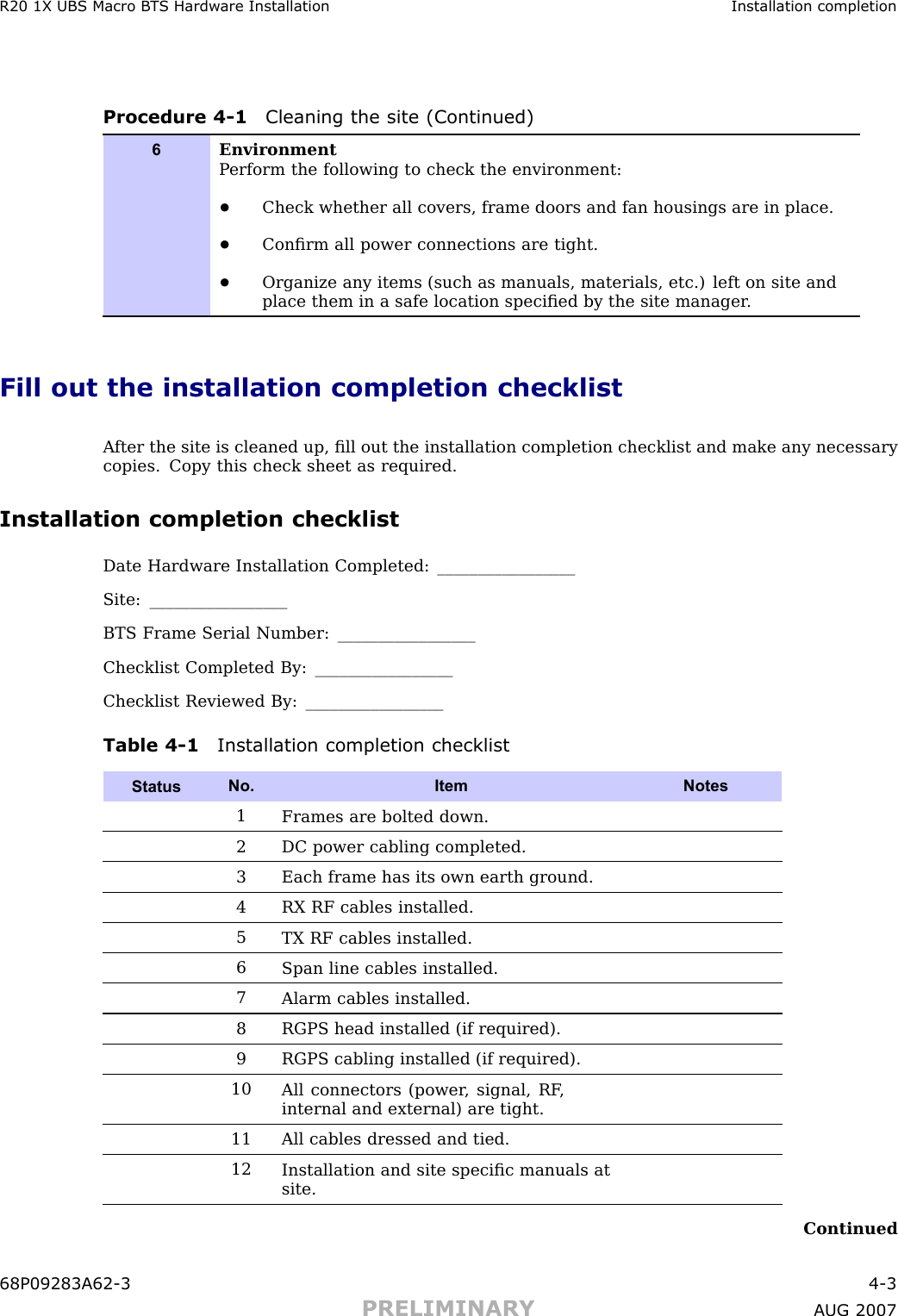 R20 1X UBS Macro B T S Hardw are Installation Installation completionProcedure 4 -1 Cleaning the site (Continued)6EnvironmentP erform the following to check the environment:•Check whether all covers, frame doors and fan housings are in place.•Conﬁrm all power connections are tight.•Organize any items (such as manuals, materials, etc.) left on site andplace them in a safe location speciﬁed by the site manager .Fill out the installation completion checklistA fter the site is cleaned up, ﬁll out the installation completion checklist and make any necessarycopies. Copy this check sheet as required.Installation completion checklistDate Hardware Installation Completed: _________________Site: _________________BTS Frame Serial Number: _________________Checklist Completed By: _________________Checklist Reviewed By: _________________Table 4 -1 Installation completion checklistStatusNo. Item Notes1Frames are bolted down.2DC power cabling completed.3Each frame has its own earth ground.4RX RF cables installed.5TX RF cables installed.6Span line cables installed.7Alarm cables installed.8RGPS head installed (if required).9RGPS cabling installed (if required).10All connectors (power , signal, RF ,internal and external) are tight.11All cables dressed and tied.12Installation and site speciﬁc manuals atsite.Continued68P09283A62 -3 4 -3PRELIMINARY A UG 2007