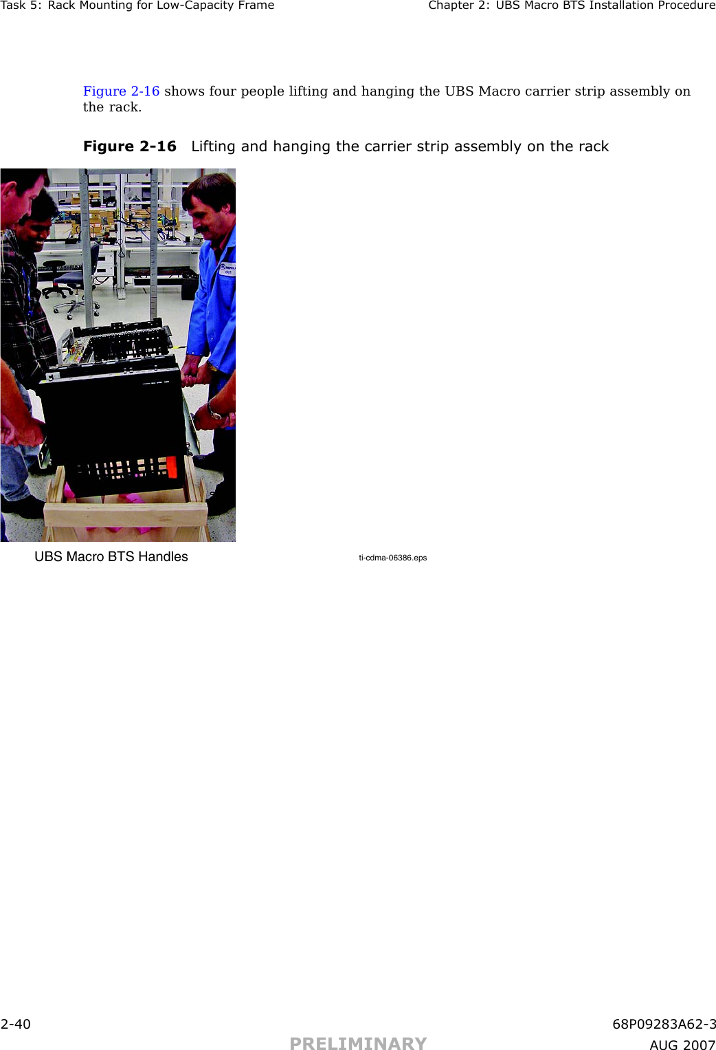 T ask 5: R ack Mounting for Low -Capacit y Fr ame Chapter 2: UBS Macro B T S Installation ProcedureFigure 2 -16 shows four people lifting and hanging the UBS Macro carrier strip assembly onthe rack.Figure 2 -16 Lifting and hanging the carrier strip assembly on the r ackti-cdma-06386.epsUBS Macro BTS Handles2 -40 68P09283A62 -3PRELIMINARY A UG 2007