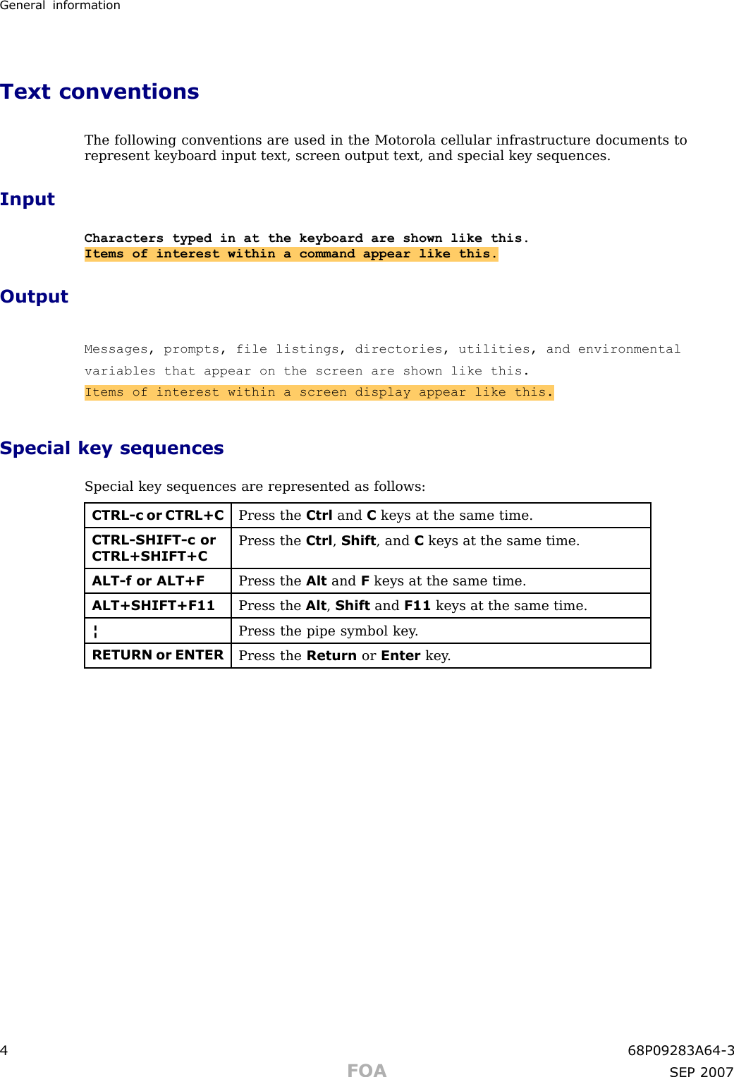 Gener al informationText conventionsThe following conventions are used in the Motorola cellular infrastructure documents torepresent keyboard input text, screen output text, and special key sequences.InputCharacters typed in at the keyboard are shown like this.Items of interest within a command appear like this.OutputMessages, prompts, file listings, directories, utilities, and environmentalvariables that appear on the screen are shown like this.Items of interest within a screen display appear like this.Special key sequencesSpecial key sequences are represented as follows:CTRL-c or CTRL+CPress the Ctrl and Ckeys at the same time.CTRL-SHIFT-c orCTRL+SHIFT+CPress the Ctrl ,Shift , and Ckeys at the same time.ALT-f or ALT+FPress the Alt and Fkeys at the same time.ALT+SHIFT+F11Press the Alt ,Shift and F11 keys at the same time.¦Press the pipe symbol key .RETURN or ENTERPress the Return or Enter key .4 68P09283A64 -3FOA SEP 2007