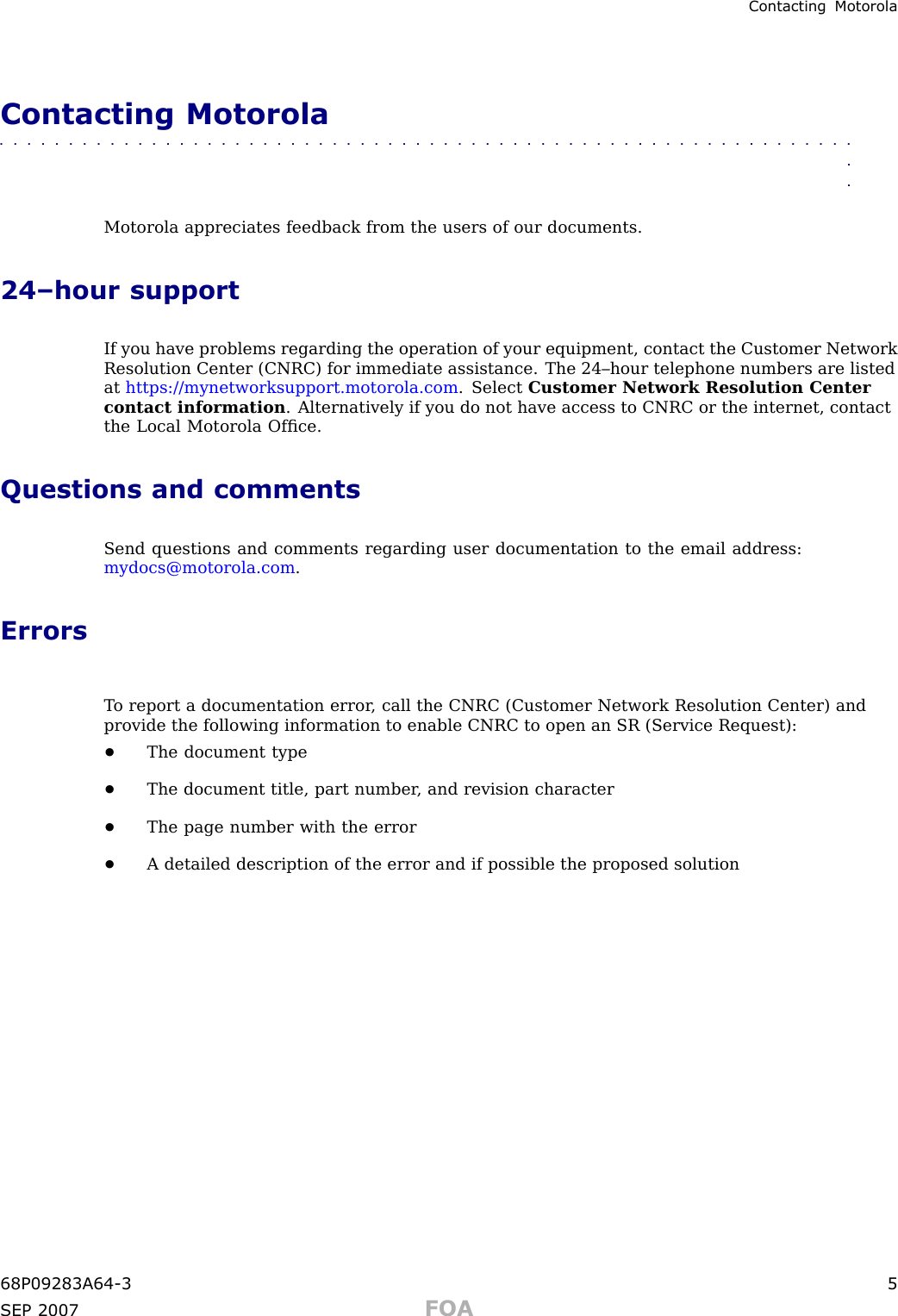 Contacting MotorolaContacting Motorola■■■■■■■■■■■■■■■■■■■■■■■■■■■■■■■■■■■■■■■■■■■■■■■■■■■■■■■■■■■■■■■■Motorola appreciates feedback from the users of our documents.24–hour supportIf you have problems regarding the operation of your equipment, contact the Customer NetworkResolution Center (CNRC) for immediate assistance. The 24–hour telephone numbers are listedat https://mynetworksupport.motorola.com . Select Customer Network Resolution Centercontact information . Alternatively if you do not have access to CNRC or the internet, contactthe Local Motorola Ofﬁce.Questions and commentsSend questions and comments regarding user documentation to the email address:mydocs@motorola.com .ErrorsT o report a documentation error , call the CNRC (Customer Network Resolution Center) andprovide the following information to enable CNRC to open an SR (Service Request):•The document type•The document title, part number , and revision character•The page number with the error•A detailed description of the error and if possible the proposed solution68P09283A64 -3 5SEP 2007 FOA