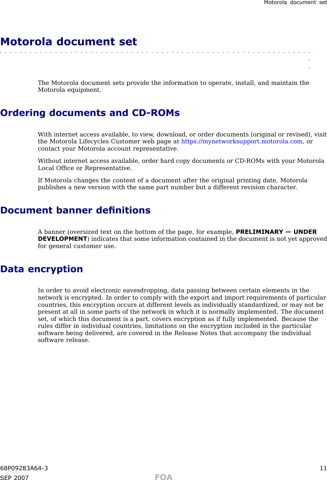 Motorola document setMotorola document set■■■■■■■■■■■■■■■■■■■■■■■■■■■■■■■■■■■■■■■■■■■■■■■■■■■■■■■■■■■■■■■■The Motorola document sets provide the information to operate, install, and maintain theMotorola equipment.Ordering documents and CD -ROMsW ith internet access available, to view , download, or order documents (original or revised), visitthe Motorola Lifecycles Customer web page at https://mynetworksupport.motorola.com , orcontact your Motorola account representative.W ithout internet access available, order hard copy documents or CD -ROMs with your MotorolaLocal Ofﬁce or Representative.If Motorola changes the content of a document after the original printing date, Motorolapublishes a new version with the same part number but a different revision character .Document banner denitionsA banner (oversized text on the bottom of the page, for example, PRELIMINARY — UNDERDEVELOPMENT ) indicates that some information contained in the document is not yet approvedfor general customer use.Data encryptionIn order to avoid electronic eavesdropping, data passing between certain elements in thenetwork is encrypted. In order to comply with the export and import requirements of particularcountries, this encryption occurs at different levels as individually standardized, or may not bepresent at all in some parts of the network in which it is normally implemented. The documentset, of which this document is a part, covers encryption as if fully implemented. Because therules differ in individual countries, limitations on the encryption included in the particularsoftware being delivered, are covered in the Release Notes that accompany the individualsoftware release.68P09283A64 -3 11SEP 2007 FOA