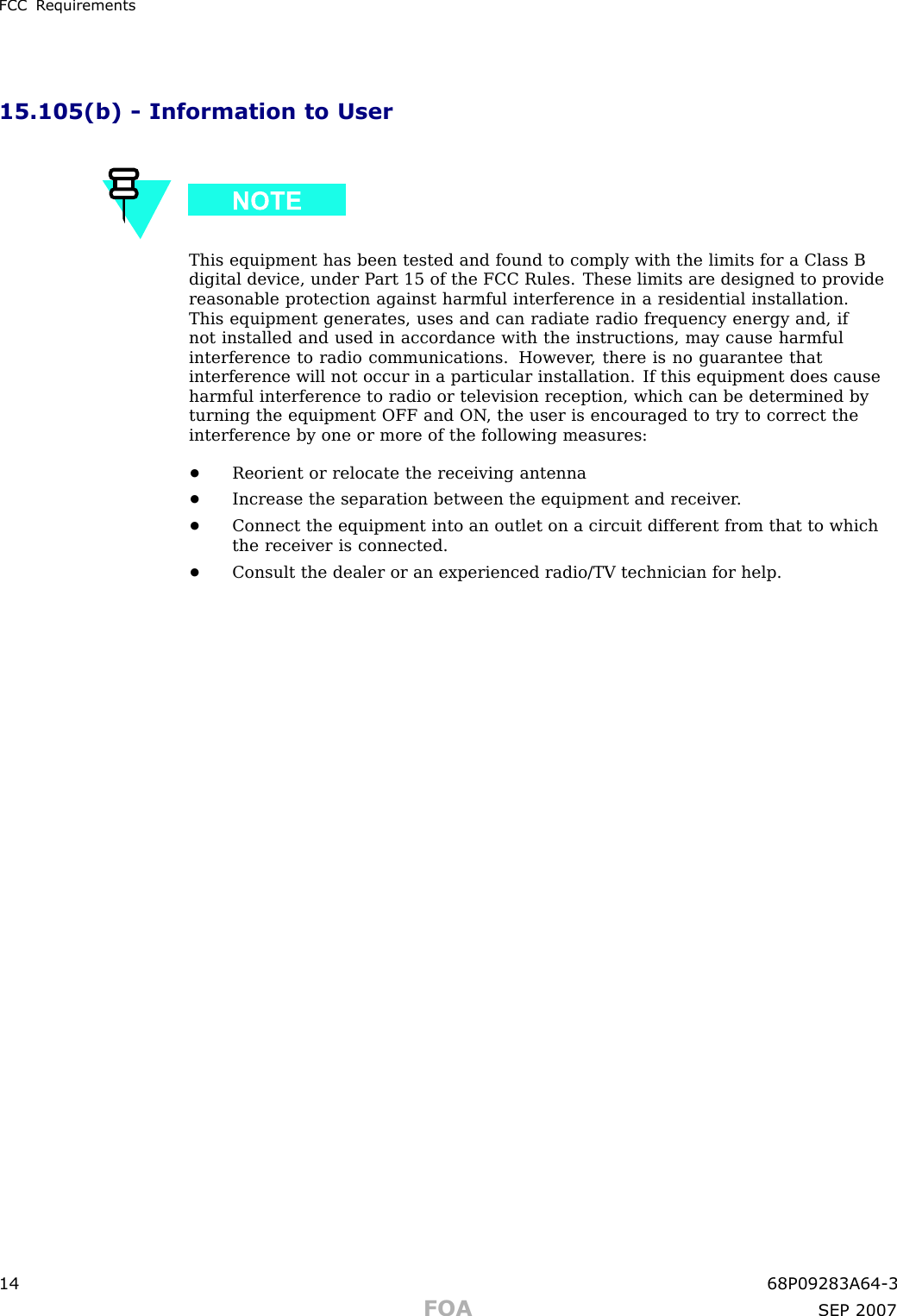 FCC R equirements15.105(b) - Information to UserThis equipment has been tested and found to comply with the limits for a Class Bdigital device, under P art 15 of the FCC Rules. These limits are designed to providereasonable protection against harmful interference in a residential installation.This equipment generates, uses and can radiate radio frequency energy and, ifnot installed and used in accordance with the instructions, may cause harmfulinterference to radio communications. However , there is no guarantee thatinterference will not occur in a particular installation. If this equipment does causeharmful interference to radio or television reception, which can be determined byturning the equipment OFF and ON , the user is encouraged to try to correct theinterference by one or more of the following measures:•Reorient or relocate the receiving antenna•Increase the separation between the equipment and receiver .•Connect the equipment into an outlet on a circuit different from that to whichthe receiver is connected.•Consult the dealer or an experienced radio/TV technician for help.14 68P09283A64 -3FOA SEP 2007