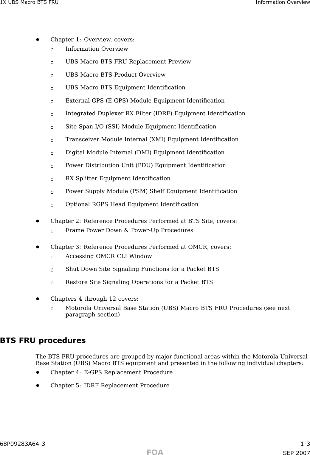 1X UBS Macro B T S FRU Information Ov erview•Chapter 1: Overview , covers:Information OverviewUBS Macro BTS FRU Replacement PreviewUBS Macro BTS Product OverviewUBS Macro BTS Equipment IdentiﬁcationExternal GPS (E -GPS) Module Equipment IdentiﬁcationIntegrated Duplexer RX Filter (IDRF) Equipment IdentiﬁcationSite Span I/O (S SI) Module Equipment IdentiﬁcationTransceiver Module Internal (XMI) Equipment IdentiﬁcationDigital Module Internal (DMI) Equipment IdentiﬁcationP ower Distribution Unit (PDU) Equipment IdentiﬁcationRX Splitter Equipment IdentiﬁcationP ower Supply Module (PSM) Shelf Equipment IdentiﬁcationOptional RGPS Head Equipment Identiﬁcation•Chapter 2: Reference Procedures P erformed at BTS Site, covers:Frame P ower Down &amp; P ower -Up Procedures•Chapter 3: Reference Procedures P erformed at OMCR, covers:Accessing OMCR CLI W indowShut Down Site Signaling Functions for a P acket BTSRestore Site Signaling Operations for a P acket BTS•Chapters 4 through 12 covers:Motorola Universal Base Station (UBS) Macro BTS FRU Procedures (see nextparagraph section)BTS FRU proceduresThe BTS FRU procedures are grouped by major functional areas within the Motorola UniversalBase Station (UBS) Macro BTS equipment and presented in the following individual chapters:•Chapter 4: E -GPS Replacement Procedure•Chapter 5: IDRF Replacement Procedure68P09283A64 -3 1 -3FOA SEP 2007