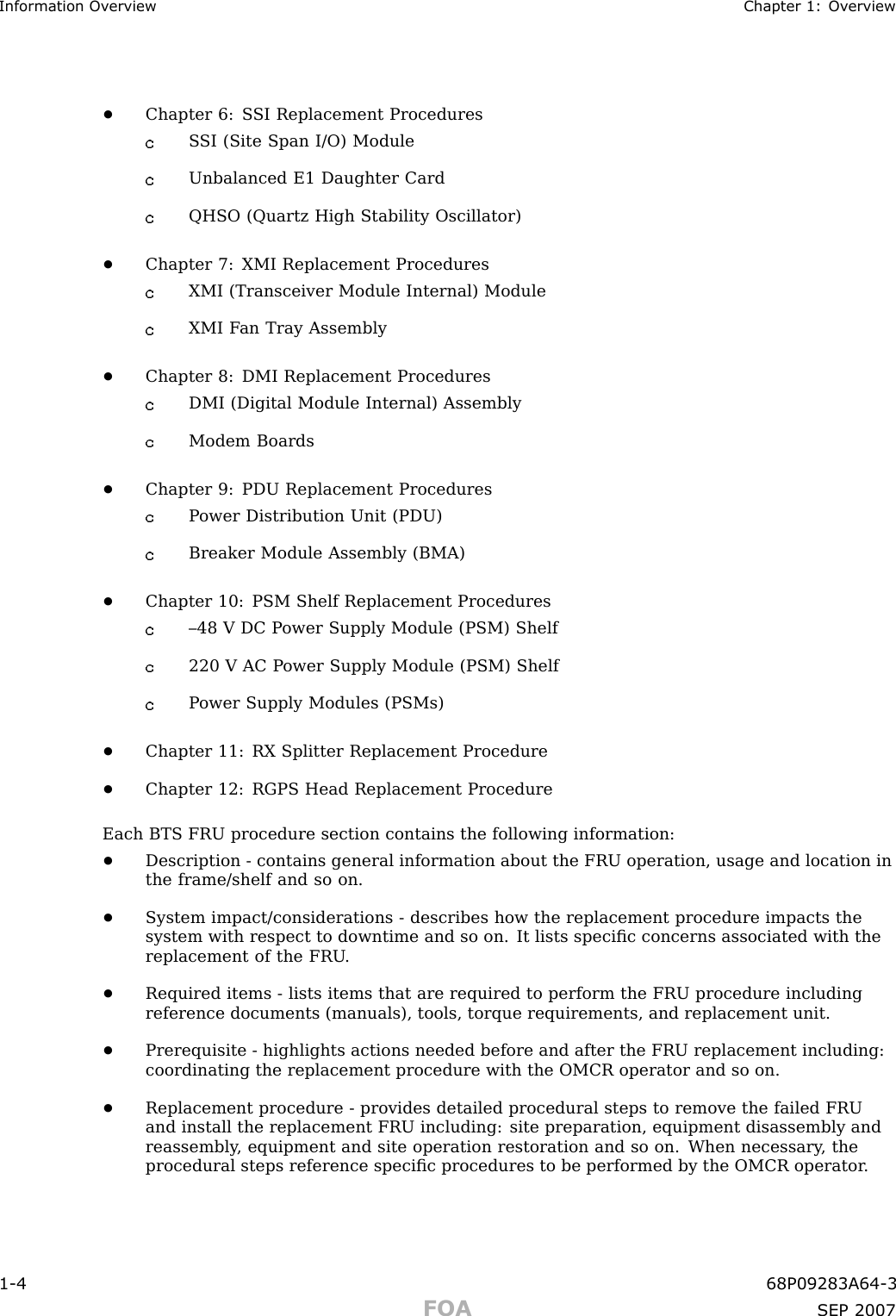 Information Ov erview Chapter 1: Ov erview•Chapter 6: S SI Replacement ProceduresS SI (Site Span I/O) ModuleUnbalanced E1 Daughter CardQHSO (Quartz High Stability Oscillator)•Chapter 7: XMI Replacement ProceduresXMI (Transceiver Module Internal) ModuleXMI F an Tray Assembly•Chapter 8: DMI Replacement ProceduresDMI (Digital Module Internal) AssemblyModem Boards•Chapter 9: PDU Replacement ProceduresP ower Distribution Unit (PDU)Breaker Module Assembly (BMA)•Chapter 10: PSM Shelf Replacement Procedures–48 V DC P ower Supply Module (PSM) Shelf220 V AC P ower Supply Module (PSM) ShelfP ower Supply Modules (PSMs)•Chapter 11: RX Splitter Replacement Procedure•Chapter 12: RGPS Head Replacement ProcedureEach BTS FRU procedure section contains the following information:•Description - contains general information about the FRU operation, usage and location inthe frame/shelf and so on.•System impact/considerations - describes how the replacement procedure impacts thesystem with respect to downtime and so on. It lists speciﬁc concerns associated with thereplacement of the FRU .•Required items - lists items that are required to perform the FRU procedure includingreference documents (manuals), tools, torque requirements, and replacement unit.•Prerequisite - highlights actions needed before and after the FRU replacement including:coordinating the replacement procedure with the OMCR operator and so on.•Replacement procedure - provides detailed procedural steps to remove the failed FRUand install the replacement FRU including: site preparation, equipment disassembly andreassembly , equipment and site operation restoration and so on. When necessary , theprocedural steps reference speciﬁc procedures to be performed by the OMCR operator .1 -4 68P09283A64 -3FOA SEP 2007