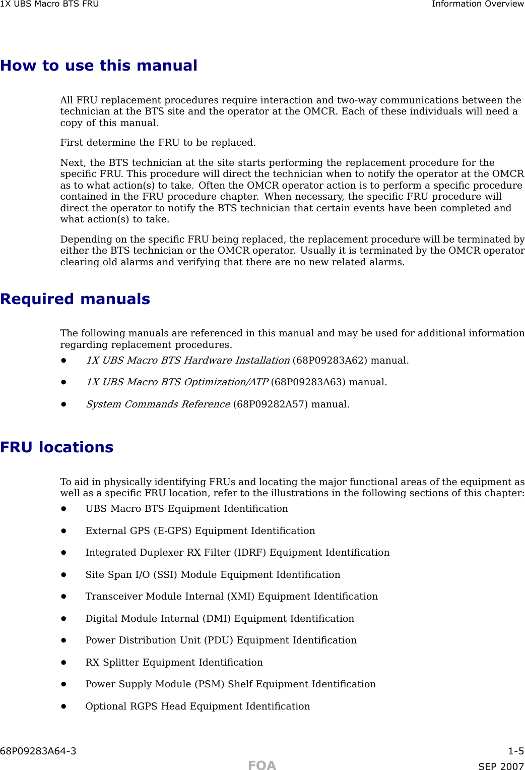 1X UBS Macro B T S FRU Information Ov erviewHow to use this manualAll FRU replacement procedures require interaction and two -way communications between thetechnician at the BTS site and the operator at the OMCR. Each of these individuals will need acopy of this manual.First determine the FRU to be replaced.Next, the BTS technician at the site starts performing the replacement procedure for thespeciﬁc FRU . This procedure will direct the technician when to notify the operator at the OMCRas to what action(s) to take. Often the OMCR operator action is to perform a speciﬁc procedurecontained in the FRU procedure chapter . When necessary , the speciﬁc FRU procedure willdirect the operator to notify the BTS technician that certain events have been completed andwhat action(s) to take.Depending on the speciﬁc FRU being replaced, the replacement procedure will be terminated byeither the BTS technician or the OMCR operator . Usually it is terminated by the OMCR operatorclearing old alarms and verifying that there are no new related alarms.Required manualsThe following manuals are referenced in this manual and may be used for additional informationregarding replacement procedures.•1X UBS Macro BTS Hardware Installation(68P09283A62) manual.•1X UBS Macro BTS Optimization/A TP(68P09283A63) manual.•System Commands Reference(68P09282A57) manual.FRU locationsT o aid in physically identifying FRUs and locating the major functional areas of the equipment aswell as a speciﬁc FRU location, refer to the illustrations in the following sections of this chapter:•UBS Macro BTS Equipment Identiﬁcation•External GPS (E -GPS) Equipment Identiﬁcation•Integrated Duplexer RX Filter (IDRF) Equipment Identiﬁcation•Site Span I/O (S SI) Module Equipment Identiﬁcation•Transceiver Module Internal (XMI) Equipment Identiﬁcation•Digital Module Internal (DMI) Equipment Identiﬁcation•P ower Distribution Unit (PDU) Equipment Identiﬁcation•RX Splitter Equipment Identiﬁcation•P ower Supply Module (PSM) Shelf Equipment Identiﬁcation•Optional RGPS Head Equipment Identiﬁcation68P09283A64 -3 1 -5FOA SEP 2007