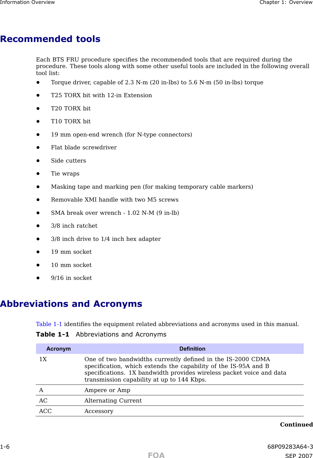 Information Ov erview Chapter 1: Ov erviewRecommended toolsEach BTS FRU procedure speciﬁes the recommended tools that are required during theprocedure. These tools along with some other useful tools are included in the following overalltool list:•T orque driver , capable of 2.3 N -m (20 in -lbs) to 5.6 N -m (50 in -lbs) torque•T25 TORX bit with 12 -in Extension•T20 TORX bit•T10 TORX bit•19 mm open -end wrench (for N -type connectors)•Flat blade screwdriver•Side cutters•Tie wraps•Masking tape and marking pen (for making temporary cable markers)•Removable XMI handle with two M5 screws•SMA break over wrench - 1.02 N -M (9 in -lb)•3/8 inch ratchet•3/8 inch drive to 1/4 inch hex adapter•19 mm socket•10 mm socket•9/16 in socketAbbreviations and AcronymsT able 1 -1 identiﬁes the equipment related abbreviations and acronyms used in this manual.Table 1 -1 Abbreviations and Acron ymsAcronymDenition1XOne of two bandwidths currently deﬁned in the IS -2000 CDMAspeciﬁcation, which extends the capability of the IS -95A and Bspeciﬁcations. 1X bandwidth provides wireless packet voice and datatransmission capability at up to 144 Kbps.A Ampere or AmpACAlternating CurrentACCAccessoryContinued1 -6 68P09283A64 -3FOA SEP 2007