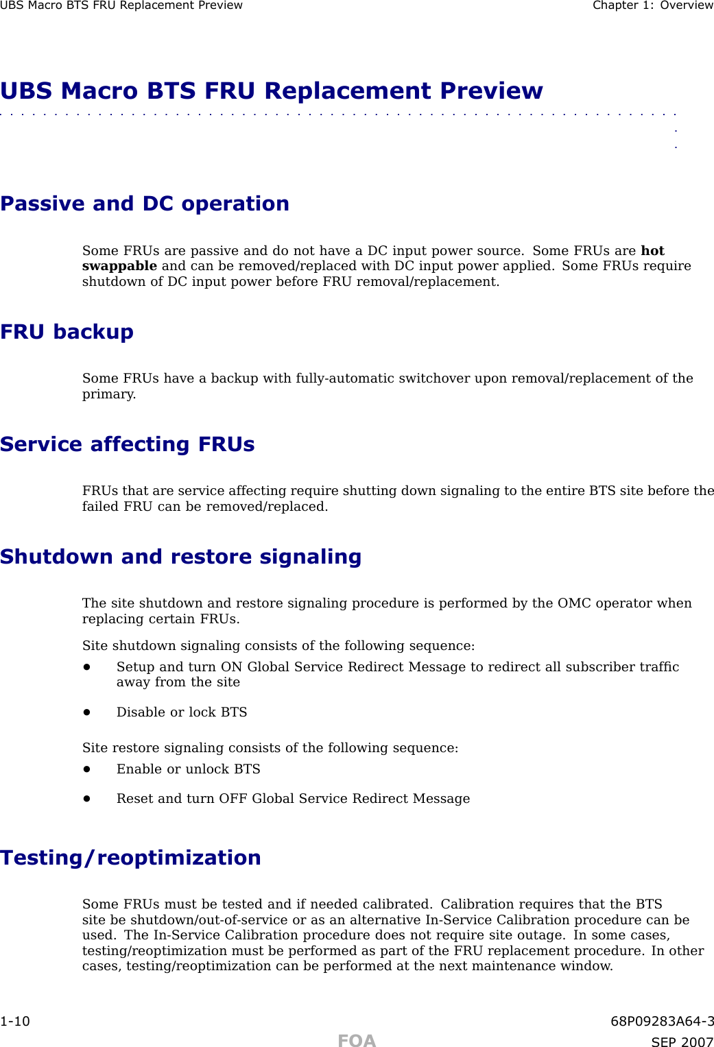 UBS Macro B T S FRU R eplacement Preview Chapter 1: Ov erviewUBS Macro BTS FRU Replacement Preview■■■■■■■■■■■■■■■■■■■■■■■■■■■■■■■■■■■■■■■■■■■■■■■■■■■■■■■■■■■■■■■■Passive and DC operationSome FRUs are passive and do not have a DC input power source. Some FRUs are hotswappable and can be removed/replaced with DC input power applied. Some FRUs requireshutdown of DC input power before FRU removal/replacement.FRU backupSome FRUs have a backup with fully -automatic switchover upon removal/replacement of theprimary .Service affecting FRUsFRUs that are service affecting require shutting down signaling to the entire BTS site before thefailed FRU can be removed/replaced.Shutdown and restore signalingThe site shutdown and restore signaling procedure is performed by the OMC operator whenreplacing certain FRUs.Site shutdown signaling consists of the following sequence:•Setup and turn ON Global Service Redirect Message to redirect all subscriber trafﬁcaway from the site•Disable or lock BTSSite restore signaling consists of the following sequence:•Enable or unlock BTS•Reset and turn OFF Global Service Redirect MessageTesting/reoptimizationSome FRUs must be tested and if needed calibrated. Calibration requires that the BTSsite be shutdown/out -of -service or as an alternative In -Service Calibration procedure can beused. The In -Service Calibration procedure does not require site outage. In some cases,testing/reoptimization must be performed as part of the FRU replacement procedure. In othercases, testing/reoptimization can be performed at the next maintenance window .1 -10 68P09283A64 -3FOA SEP 2007