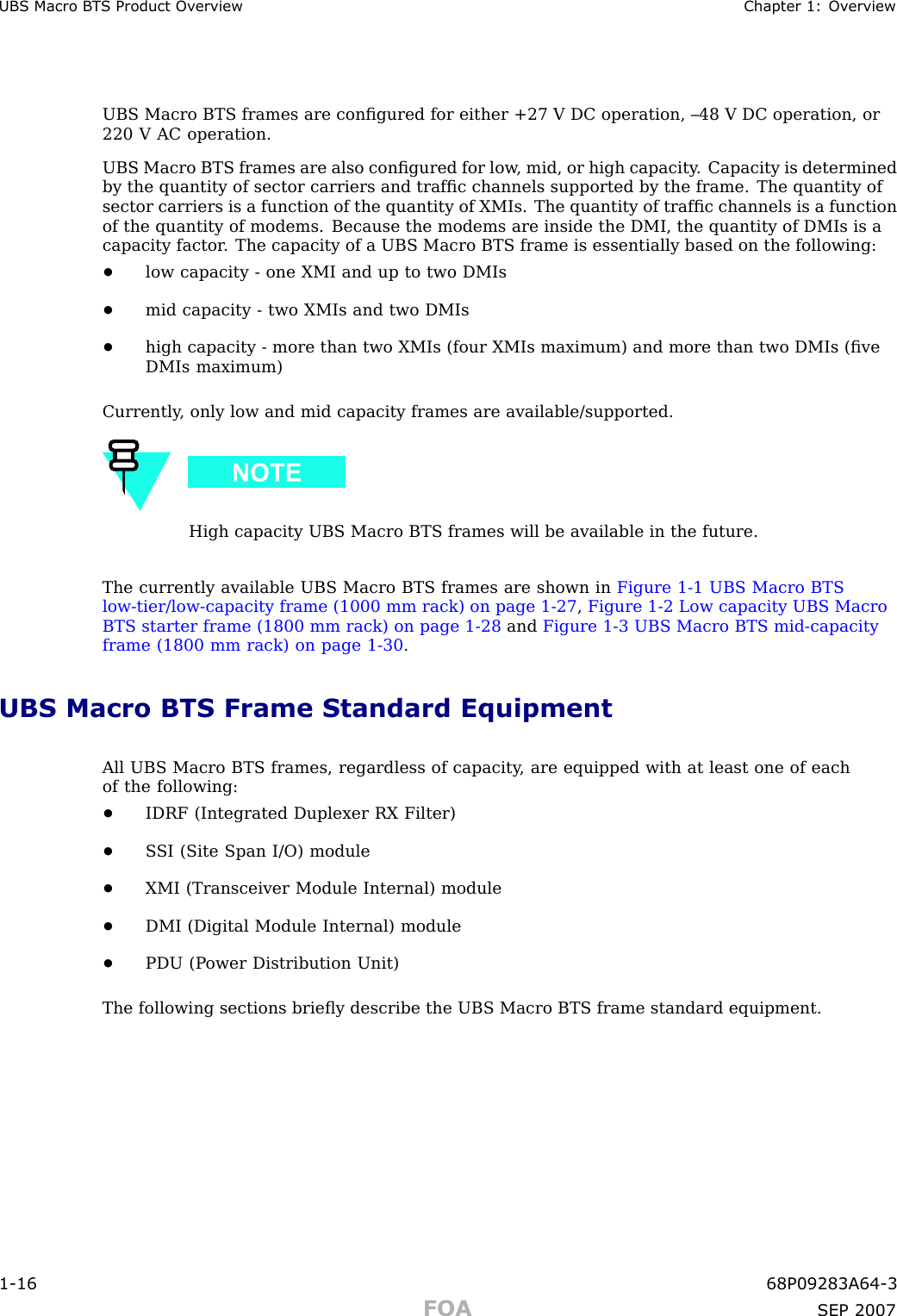 UBS Macro B T S Product Ov erview Chapter 1: Ov erviewUBS Macro BTS frames are conﬁgured for either +27 V DC operation, –48 V DC operation, or220 V AC operation.UBS Macro BTS frames are also conﬁgured for low , mid, or high capacity . Capacity is determinedby the quantity of sector carriers and trafﬁc channels supported by the frame. The quantity ofsector carriers is a function of the quantity of XMIs. The quantity of trafﬁc channels is a functionof the quantity of modems. Because the modems are inside the DMI, the quantity of DMIs is acapacity factor . The capacity of a UBS Macro BTS frame is essentially based on the following:•low capacity - one XMI and up to two DMIs•mid capacity - two XMIs and two DMIs•high capacity - more than two XMIs (four XMIs maximum) and more than two DMIs (ﬁveDMIs maximum)Currently , only low and mid capacity frames are available/supported.High capacity UBS Macro BTS frames will be available in the future.The currently available UBS Macro BTS frames are shown in Figure 1 -1 UBS Macro BTSlow -tier/low -capacity frame (1000 mm rack) on page 1 - 27 ,Figure 1 -2 Low capacity UBS MacroBTS starter frame (1800 mm rack) on page 1 - 28 and Figure 1 -3 UBS Macro BTS mid -capacityframe (1800 mm rack) on page 1 - 30 .UBS Macro BTS Frame Standard EquipmentAll UBS Macro BTS frames, regardless of capacity , are equipped with at least one of eachof the following:•IDRF (Integrated Duplexer RX Filter)•S SI (Site Span I/O) module•XMI (Transceiver Module Internal) module•DMI (Digital Module Internal) module•PDU (P ower Distribution Unit)The following sections brieﬂy describe the UBS Macro BTS frame standard equipment.1 -16 68P09283A64 -3FOA SEP 2007