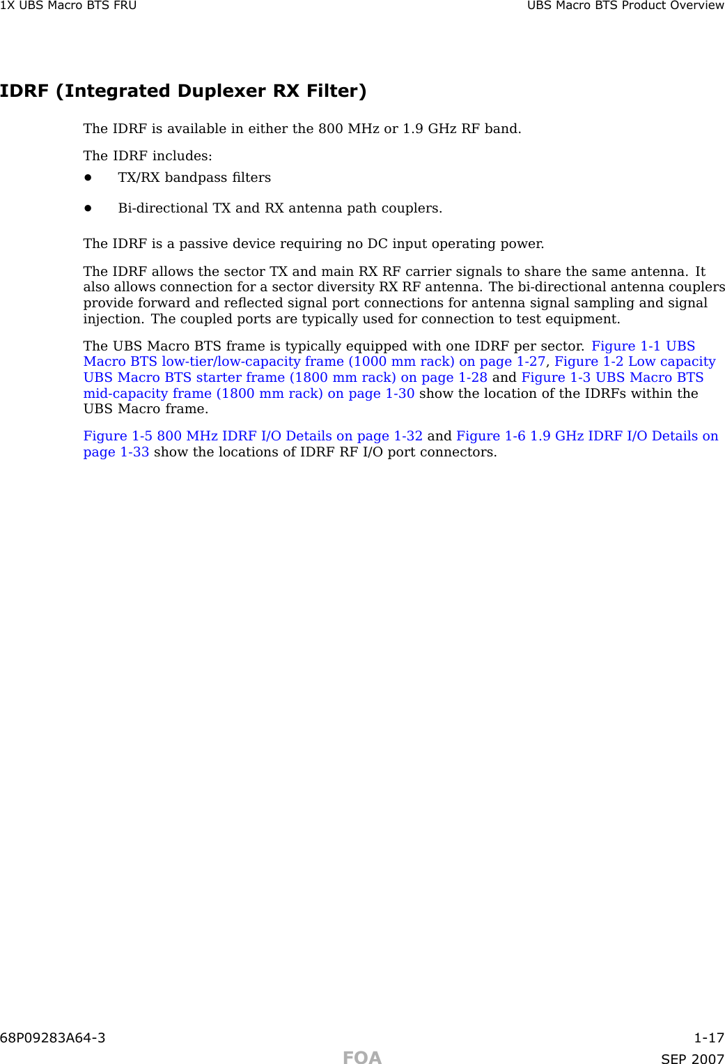 1X UBS Macro B T S FRU UBS Macro B T S Product Ov erviewIDRF (Integrated Duplexer RX Filter)The IDRF is available in either the 800 MHz or 1.9 GHz RF band.The IDRF includes:•TX/RX bandpass ﬁlters•Bi -directional TX and RX antenna path couplers.The IDRF is a passive device requiring no DC input operating power .The IDRF allows the sector TX and main RX RF carrier signals to share the same antenna. Italso allows connection for a sector diversity RX RF antenna. The bi -directional antenna couplersprovide forward and reﬂected signal port connections for antenna signal sampling and signalinjection. The coupled ports are typically used for connection to test equipment.The UBS Macro BTS frame is typically equipped with one IDRF per sector . Figure 1 -1 UBSMacro BTS low -tier/low -capacity frame (1000 mm rack) on page 1 - 27 ,Figure 1 -2 Low capacityUBS Macro BTS starter frame (1800 mm rack) on page 1 - 28 and Figure 1 -3 UBS Macro BTSmid -capacity frame (1800 mm rack) on page 1 - 30 show the location of the IDRFs within theUBS Macro frame.Figure 1 -5 800 MHz IDRF I/O Details on page 1 - 32 and Figure 1 -6 1.9 GHz IDRF I/O Details onpage 1 - 33 show the locations of IDRF RF I/O port connectors.68P09283A64 -3 1 -17FOA SEP 2007