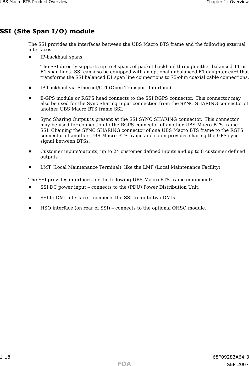 UBS Macro B T S Product Ov erview Chapter 1: Ov erviewSSI (Site Span I/O) moduleThe S SI provides the interfaces between the UBS Macro BTS frame and the following externalinterfaces:•IP -backhaul spansThe S SI directly supports up to 8 spans of packet backhaul through either balanced T1 orE1 span lines. S SI can also be equipped with an optional unbalanced E1 daughter card thattransforms the S SI balanced E1 span line connections to 75 -ohm coaxial cable connections.•IP -backhaul via Ethernet/OTI (Open Transport Interface)•E -GPS module or RGPS head connects to the S SI RGPS connector . This connector mayalso be used for the Sync Sharing Input connection from the SYNC SHARING connector ofanother UBS Macro BTS frame S SI.•Sync Sharing Output is present at the S SI SYNC SHARING connector . This connectormay be used for connection to the RGPS connector of another UBS Macro BTS frameS SI. Chaining the SYNC SHARING connector of one UBS Macro BTS frame to the RGPSconnector of another UBS Macro BTS frame and so on provides sharing the GPS syncsignal between BTSs.•Customer inputs/outputs; up to 24 customer deﬁned inputs and up to 8 customer deﬁnedoutputs•LMT (Local Maintenance T erminal); like the LMF (Local Maintenance F acility)The S SI provides interfaces for the following UBS Macro BTS frame equipment:•S SI DC power input – connects to the (PDU) P ower Distribution Unit.•S SI -to -DMI interface – connects the S SI to up to two DMIs.•HSO interface (on rear of S SI) – connects to the optional QHSO module.1 -18 68P09283A64 -3FOA SEP 2007