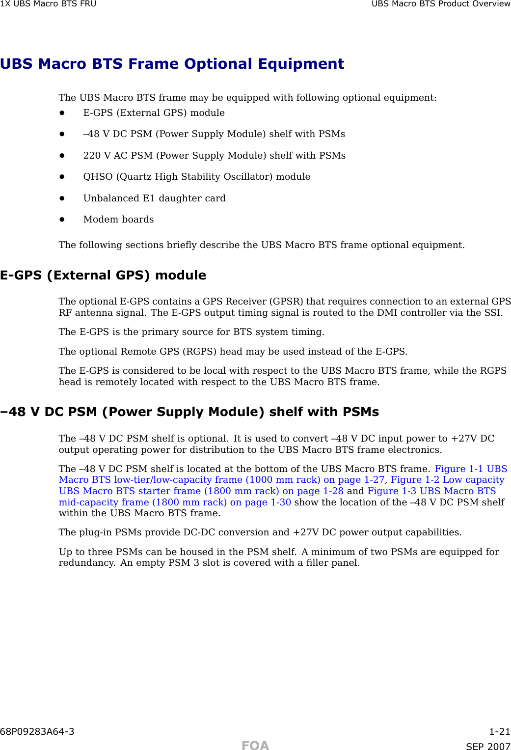 1X UBS Macro B T S FRU UBS Macro B T S Product Ov erviewUBS Macro BTS Frame Optional EquipmentThe UBS Macro BTS frame may be equipped with following optional equipment:•E -GPS (External GPS) module•–48 V DC PSM (P ower Supply Module) shelf with PSMs•220 V AC PSM (P ower Supply Module) shelf with PSMs•QHSO (Quartz High Stability Oscillator) module•Unbalanced E1 daughter card•Modem boardsThe following sections brieﬂy describe the UBS Macro BTS frame optional equipment.E -GPS (External GPS) moduleThe optional E -GPS contains a GPS Receiver (GPSR) that requires connection to an external GPSRF antenna signal. The E -GPS output timing signal is routed to the DMI controller via the S SI.The E -GPS is the primary source for BTS system timing.The optional Remote GPS (RGPS) head may be used instead of the E -GPS .The E -GPS is considered to be local with respect to the UBS Macro BTS frame, while the RGPShead is remotely located with respect to the UBS Macro BTS frame.–48 V DC PSM (Power Supply Module) shelf with PSMsThe –48 V DC PSM shelf is optional. It is used to convert –48 V DC input power to +27V DCoutput operating power for distribution to the UBS Macro BTS frame electronics.The –48 V DC PSM shelf is located at the bottom of the UBS Macro BTS frame. Figure 1 -1 UBSMacro BTS low -tier/low -capacity frame (1000 mm rack) on page 1 - 27 ,Figure 1 -2 Low capacityUBS Macro BTS starter frame (1800 mm rack) on page 1 - 28 and Figure 1 -3 UBS Macro BTSmid -capacity frame (1800 mm rack) on page 1 - 30 show the location of the –48 V DC PSM shelfwithin the UBS Macro BTS frame.The plug -in PSMs provide DC -DC conversion and +27V DC power output capabilities.Up to three PSMs can be housed in the PSM shelf . A minimum of two PSMs are equipped forredundancy . An empty PSM 3 slot is covered with a ﬁller panel.68P09283A64 -3 1 -21FOA SEP 2007