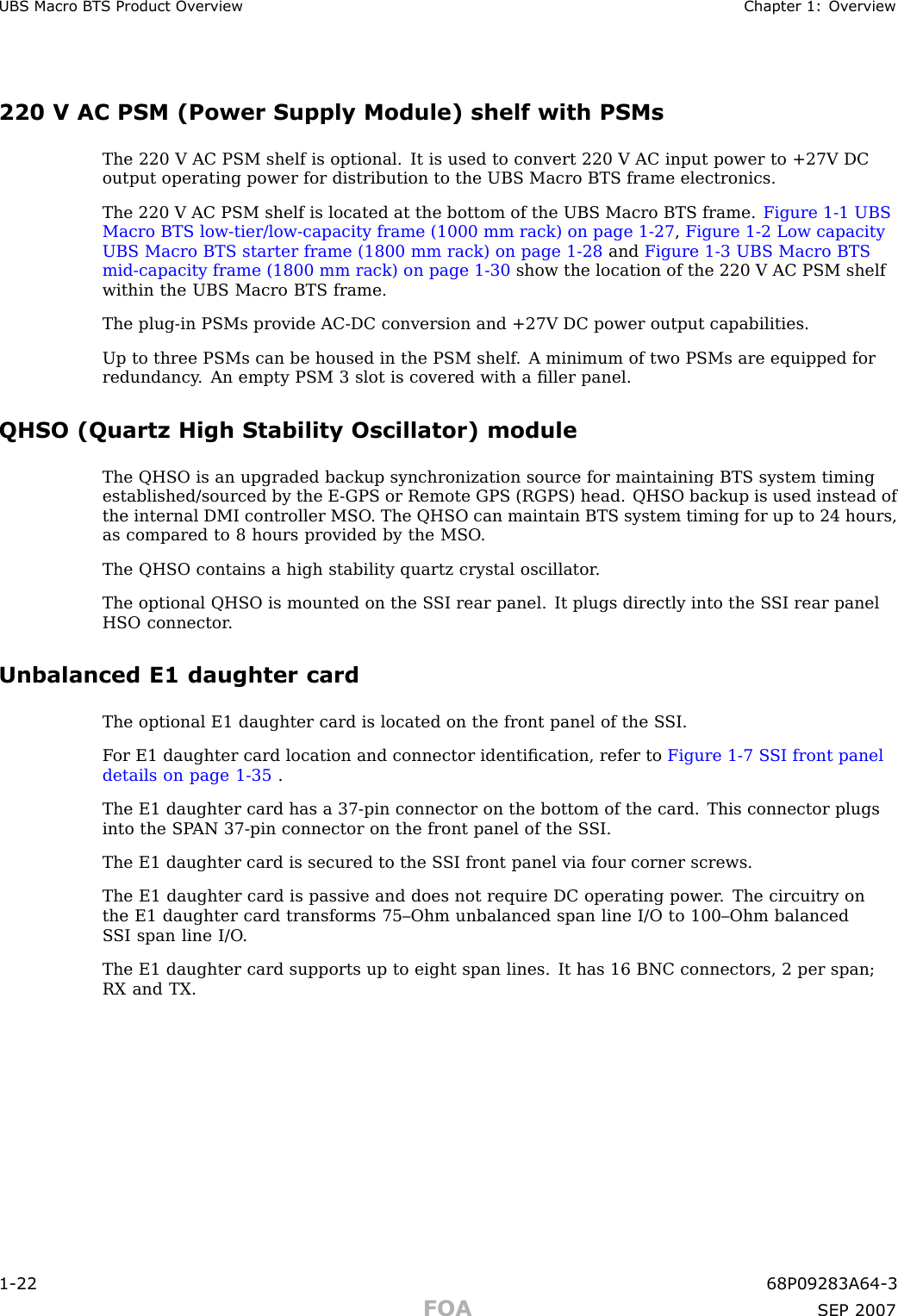 UBS Macro B T S Product Ov erview Chapter 1: Ov erview220 V AC PSM (Power Supply Module) shelf with PSMsThe 220 V AC PSM shelf is optional. It is used to convert 220 V AC input power to +27V DCoutput operating power for distribution to the UBS Macro BTS frame electronics.The 220 V AC PSM shelf is located at the bottom of the UBS Macro BTS frame. Figure 1 -1 UBSMacro BTS low -tier/low -capacity frame (1000 mm rack) on page 1 - 27 ,Figure 1 -2 Low capacityUBS Macro BTS starter frame (1800 mm rack) on page 1 - 28 and Figure 1 -3 UBS Macro BTSmid -capacity frame (1800 mm rack) on page 1 - 30 show the location of the 220 V AC PSM shelfwithin the UBS Macro BTS frame.The plug -in PSMs provide AC -DC conversion and +27V DC power output capabilities.Up to three PSMs can be housed in the PSM shelf . A minimum of two PSMs are equipped forredundancy . An empty PSM 3 slot is covered with a ﬁller panel.QHSO (Quartz High Stability Oscillator) moduleThe QHSO is an upgraded backup synchronization source for maintaining BTS system timingestablished/sourced by the E -GPS or Remote GPS (RGPS) head. QHSO backup is used instead ofthe internal DMI controller MSO . The QHSO can maintain BTS system timing for up to 24 hours,as compared to 8 hours provided by the MSO .The QHSO contains a high stability quartz crystal oscillator .The optional QHSO is mounted on the S SI rear panel. It plugs directly into the S SI rear panelHSO connector .Unbalanced E1 daughter cardThe optional E1 daughter card is located on the front panel of the S SI.F or E1 daughter card location and connector identiﬁcation, refer to Figure 1 -7 S SI front paneldetails on page 1 - 35 .The E1 daughter card has a 37 -pin connector on the bottom of the card. This connector plugsinto the SP AN 37 -pin connector on the front panel of the S SI.The E1 daughter card is secured to the S SI front panel via four corner screws.The E1 daughter card is passive and does not require DC operating power . The circuitry onthe E1 daughter card transforms 75–Ohm unbalanced span line I/O to 100–Ohm balancedS SI span line I/O .The E1 daughter card supports up to eight span lines. It has 16 BNC connectors, 2 per span;RX and TX.1 -22 68P09283A64 -3FOA SEP 2007
