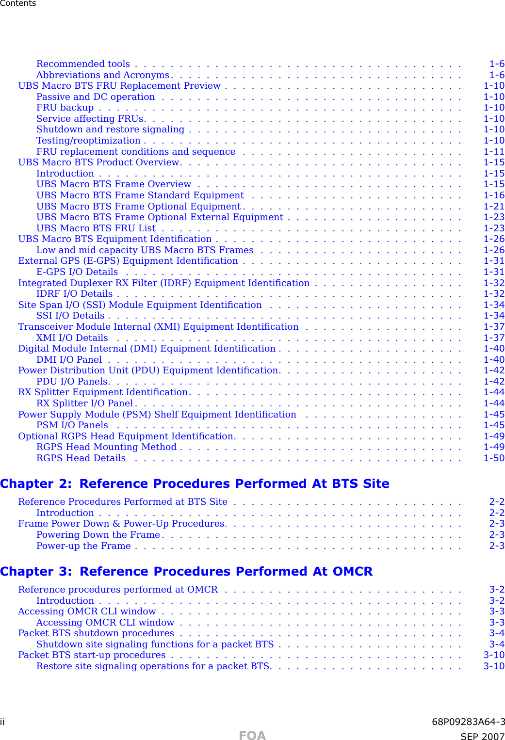 ContentsRecommended tools ..................................... 1 - 6Abbreviations and Acronyms . . . . . . . . . . . . . . . . . . . . . . . . . . . . . . . . . 1 - 6UBS Macro BTS FRU Replacement Preview . . . . . . . . . . . . . . . . . . . . . . . . . . . 1 - 10Passive and DC operation .................................. 1 - 10FRU backup ......................................... 1 - 10Service affecting FRUs .................................... 1 - 10Shutdown and restore signaling . . . . . . . . . . . . . . . . . . . . . . . . . . . . . . . 1 - 10T esting/reoptimization . . . . . . . . . . . . . . . . . . . . . . . . . . . . . . . . . . . . 1 - 10FRU replacement conditions and sequence . . . . . . . . . . . . . . . . . . . . . . . . . 1 - 11UBS Macro BTS Product Overview . . . . . . . . . . . . . . . . . . . . . . . . . . . . . . . . 1 - 15Introduction ......................................... 1 - 15UBS Macro BTS Frame Overview . . . . . . . . . . . . . . . . . . . . . . . . . . . . . . 1 - 15UBS Macro BTS Frame Standard Equipment . . . . . . . . . . . . . . . . . . . . . . . . 1 - 16UBS Macro BTS Frame Optional Equipment . . . . . . . . . . . . . . . . . . . . . . . . . 1 - 21UBS Macro BTS Frame Optional External Equipment . . . . . . . . . . . . . . . . . . . . 1 - 23UBS Macro BTS FRU List .................................. 1 - 23UBS Macro BTS Equipment Identiﬁcation . . . . . . . . . . . . . . . . . . . . . . . . . . . . 1 - 26Low and mid capacity UBS Macro BTS Frames . . . . . . . . . . . . . . . . . . . . . . . 1 - 26External GPS (E -GPS) Equipment Identiﬁcation . . . . . . . . . . . . . . . . . . . . . . . . . 1 - 31E -GPS I/O Details ...................................... 1 - 31Integrated Duplexer RX Filter (IDRF) Equipment Identiﬁcation . . . . . . . . . . . . . . . . . 1 - 32IDRF I/O Details ....................................... 1 - 32Site Span I/O (S SI) Module Equipment Identiﬁcation . . . . . . . . . . . . . . . . . . . . . . 1 - 34SSI I/O Details ........................................ 1 - 34Transceiver Module Internal (XMI) Equipment Identiﬁcation . . . . . . . . . . . . . . . . . . 1 - 37XMI I/O Details ....................................... 1 - 37Digital Module Internal (DMI) Equipment Identiﬁcation . . . . . . . . . . . . . . . . . . . . . 1 - 40DMI I/O Panel ........................................ 1 - 40P ower Distribution Unit (PDU) Equipment Identiﬁcation . . . . . . . . . . . . . . . . . . . . . 1 - 42PDU I/O Panels ........................................ 1 - 42RX Splitter Equipment Identiﬁcation . . . . . . . . . . . . . . . . . . . . . . . . . . . . . . . 1 - 44RX Splitter I/O Panel ..................................... 1 - 44P ower Supply Module (PSM) Shelf Equipment Identiﬁcation . . . . . . . . . . . . . . . . . . 1 - 45PSM I/O Panels ....................................... 1 - 45Optional RGPS Head Equipment Identiﬁcation . . . . . . . . . . . . . . . . . . . . . . . . . . 1 - 49RGPS Head Mounting Method . . . . . . . . . . . . . . . . . . . . . . . . . . . . . . . . 1 - 49RGPS Head Details ..................................... 1 - 50Chapter 2: Reference Procedures Performed At BTS SiteReference Procedures P erformed at BTS Site . . . . . . . . . . . . . . . . . . . . . . . . . . 2 - 2Introduction ......................................... 2 - 2Frame P ower Down &amp; P ower -Up Procedures . . . . . . . . . . . . . . . . . . . . . . . . . . . 2 - 3P owering Down the Frame . . . . . . . . . . . . . . . . . . . . . . . . . . . . . . . . . . 2 - 3Power -up the Frame ..................................... 2 - 3Chapter 3: Reference Procedures Performed At OMCRReference procedures performed at OMCR . . . . . . . . . . . . . . . . . . . . . . . . . . . 3 - 2Introduction ......................................... 3 - 2Accessing OMCR CLI window . . . . . . . . . . . . . . . . . . . . . . . . . . . . . . . . . . 3 - 3Accessing OMCR CLI window . . . . . . . . . . . . . . . . . . . . . . . . . . . . . . . . 3 - 3P acket BTS shutdown procedures . . . . . . . . . . . . . . . . . . . . . . . . . . . . . . . . 3 - 4Shutdown site signaling functions for a packet BTS . . . . . . . . . . . . . . . . . . . . . 3 - 4P acket BTS start -up procedures . . . . . . . . . . . . . . . . . . . . . . . . . . . . . . . . . 3 - 10Restore site signaling operations for a packet BTS . . . . . . . . . . . . . . . . . . . . . . 3 - 10ii 68P09283A64 -3FOA SEP 2007