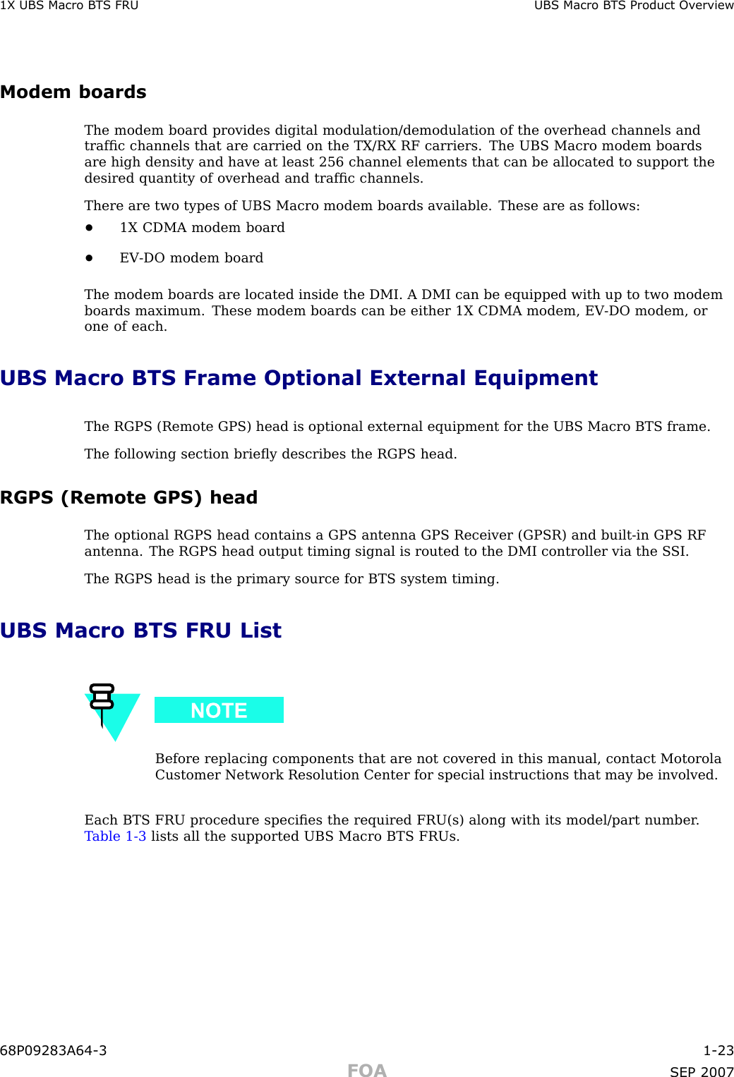 1X UBS Macro B T S FRU UBS Macro B T S Product Ov erviewModem boardsThe modem board provides digital modulation/demodulation of the overhead channels andtrafﬁc channels that are carried on the TX/RX RF carriers. The UBS Macro modem boardsare high density and have at least 256 channel elements that can be allocated to support thedesired quantity of overhead and trafﬁc channels.There are two types of UBS Macro modem boards available. These are as follows:•1X CDMA modem board•EV -DO modem boardThe modem boards are located inside the DMI. A DMI can be equipped with up to two modemboards maximum. These modem boards can be either 1X CDMA modem, EV -DO modem, orone of each.UBS Macro BTS Frame Optional External EquipmentThe RGPS (Remote GPS) head is optional external equipment for the UBS Macro BTS frame.The following section brieﬂy describes the RGPS head.RGPS (Remote GPS) headThe optional RGPS head contains a GPS antenna GPS Receiver (GPSR) and built -in GPS RFantenna. The RGPS head output timing signal is routed to the DMI controller via the S SI.The RGPS head is the primary source for BTS system timing.UBS Macro BTS FRU ListBefore replacing components that are not covered in this manual, contact MotorolaCustomer Network Resolution Center for special instructions that may be involved.Each BTS FRU procedure speciﬁes the required FRU(s) along with its model/part number .T able 1 -3 lists all the supported UBS Macro BTS FRUs.68P09283A64 -3 1 -23FOA SEP 2007