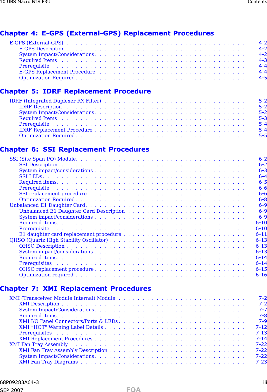 1X UBS Macro B T S FRU ContentsChapter 4: E -GPS (External -GPS) Replacement ProceduresE -GPS (External -GPS) ...................................... 4 - 2E -GPS Description ...................................... 4 - 2System Impact/Considerations . . . . . . . . . . . . . . . . . . . . . . . . . . . . . . . . 4 - 2Required Items ....................................... 4 - 3Prerequisite ......................................... 4 - 4E -GPS Replacement Procedure . . . . . . . . . . . . . . . . . . . . . . . . . . . . . . . 4 - 4Optimization Required .................................... 4 - 5Chapter 5: IDRF Replacement ProcedureIDRF (Integrated Duplexer RX Filter) . . . . . . . . . . . . . . . . . . . . . . . . . . . . . . 5 - 2IDRF Description ...................................... 5 - 2System Impact/Considerations . . . . . . . . . . . . . . . . . . . . . . . . . . . . . . . . 5 - 2Required Items ....................................... 5 - 3Prerequisite ......................................... 5 - 4IDRF Replacement Procedure . . . . . . . . . . . . . . . . . . . . . . . . . . . . . . . . 5 - 4Optimization Required .................................... 5 - 5Chapter 6: SSI Replacement ProceduresS SI (Site Span I/O) Module . . . . . . . . . . . . . . . . . . . . . . . . . . . . . . . . . . . . 6 - 2SSI Description ....................................... 6 - 2System impact/considerations . . . . . . . . . . . . . . . . . . . . . . . . . . . . . . . . 6 - 3SSI LEDs ........................................... 6 - 4Required items ........................................ 6 - 5Prerequisite ......................................... 6 - 6S SI replacement procedure . . . . . . . . . . . . . . . . . . . . . . . . . . . . . . . . . 6 - 6Optimization Required .................................... 6 - 8Unbalanced E1 Daughter Card . . . . . . . . . . . . . . . . . . . . . . . . . . . . . . . . . . 6 - 9Unbalanced E1 Daughter Card Description . . . . . . . . . . . . . . . . . . . . . . . . . 6 - 9System impact/considerations . . . . . . . . . . . . . . . . . . . . . . . . . . . . . . . . 6 - 9Required items ........................................ 6 - 10Prerequisite ......................................... 6 - 10E1 daughter card replacement procedure . . . . . . . . . . . . . . . . . . . . . . . . . . 6 - 11QHSO (Quartz High Stability Oscillator) . . . . . . . . . . . . . . . . . . . . . . . . . . . . . 6 - 13QHSO Description ...................................... 6 - 13System impact/considerations . . . . . . . . . . . . . . . . . . . . . . . . . . . . . . . . 6 - 13Required items ........................................ 6 - 14Prerequisites ......................................... 6 - 14QHSO replacement procedure . . . . . . . . . . . . . . . . . . . . . . . . . . . . . . . . 6 - 15Optimization required .................................... 6 - 16Chapter 7: XMI Replacement ProceduresXMI (Transceiver Module Internal) Module . . . . . . . . . . . . . . . . . . . . . . . . . . . 7 - 2XMI Description ....................................... 7 - 2System Impact/Considerations . . . . . . . . . . . . . . . . . . . . . . . . . . . . . . . . 7 - 7Required items ........................................ 7 - 8XMI I/O P anel Connectors/P orts &amp; LEDs . . . . . . . . . . . . . . . . . . . . . . . . . . . 7 - 9XMI “HOT&quot; W arning Label Details . . . . . . . . . . . . . . . . . . . . . . . . . . . . . . 7 - 12Prerequisites ......................................... 7 - 13XMI Replacement Procedures . . . . . . . . . . . . . . . . . . . . . . . . . . . . . . . . 7 - 14XMI Fan Tray Assembly ..................................... 7 - 22XMI F an Tray Assembly Description . . . . . . . . . . . . . . . . . . . . . . . . . . . . . 7 - 22System Impact/Considerations . . . . . . . . . . . . . . . . . . . . . . . . . . . . . . . . 7 - 22XMI Fan Tray Diagrams ................................... 7 - 2368P09283A64 -3 iiiSEP 2007 FOA