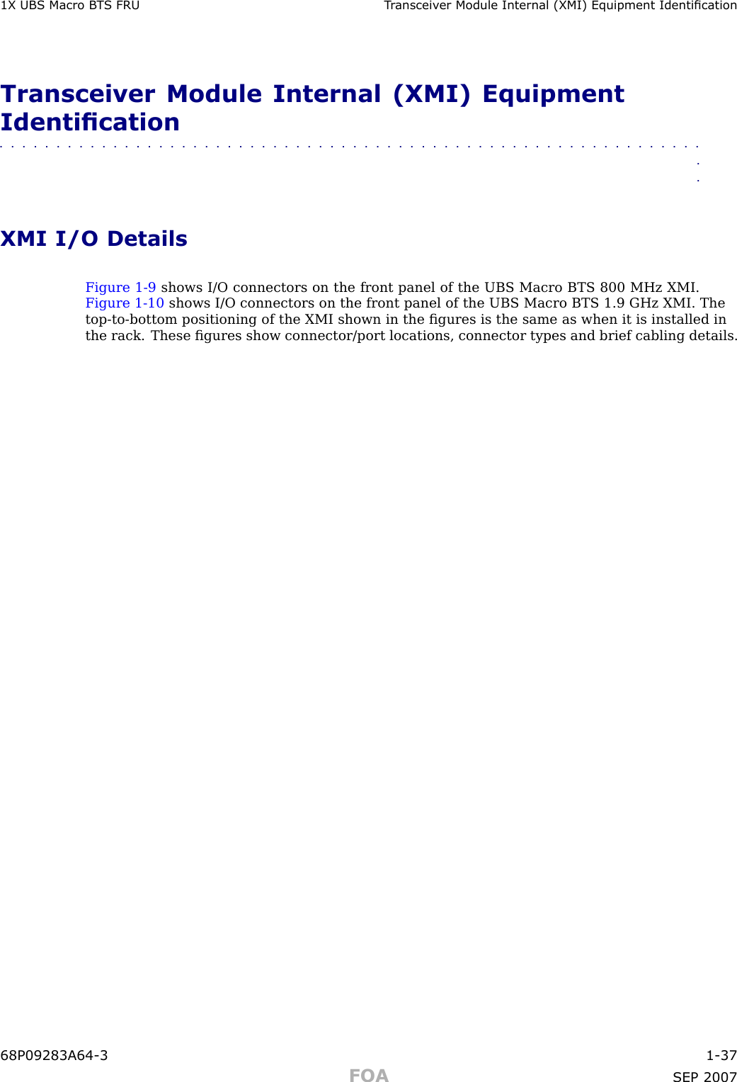 1X UBS Macro B T S FRU T r ansceiv er Module Internal (XMI) Equipment IdenticationTransceiver Module Internal (XMI) EquipmentIdentication■■■■■■■■■■■■■■■■■■■■■■■■■■■■■■■■■■■■■■■■■■■■■■■■■■■■■■■■■■■■■■■■XMI I/O DetailsFigure 1 -9 shows I/O connectors on the front panel of the UBS Macro BTS 800 MHz XMI.Figure 1 -10 shows I/O connectors on the front panel of the UBS Macro BTS 1.9 GHz XMI. Thetop -to -bottom positioning of the XMI shown in the ﬁgures is the same as when it is installed inthe rack. These ﬁgures show connector/port locations, connector types and brief cabling details.68P09283A64 -3 1 -37FOA SEP 2007