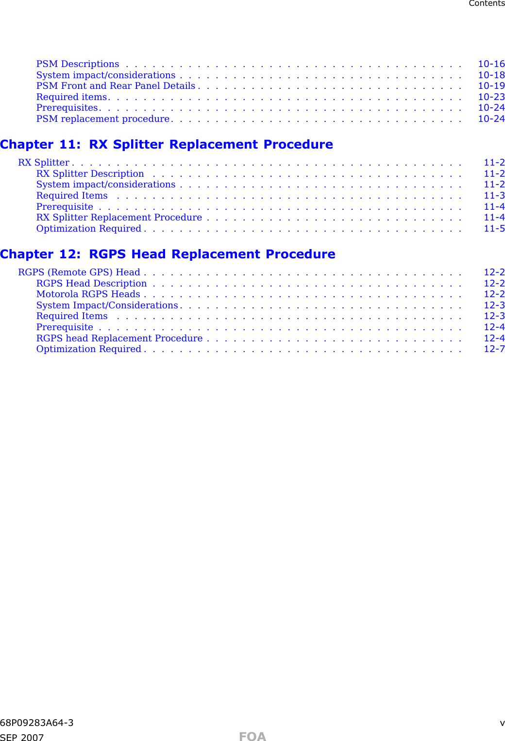 ContentsPSM Descriptions ...................................... 10 - 16System impact/considerations . . . . . . . . . . . . . . . . . . . . . . . . . . . . . . . . 10 - 18PSM Front and Rear P anel Details . . . . . . . . . . . . . . . . . . . . . . . . . . . . . . 10 - 19Required items ........................................ 10 - 23Prerequisites ......................................... 10 - 24PSM replacement procedure . . . . . . . . . . . . . . . . . . . . . . . . . . . . . . . . . 10 - 24Chapter 11: RX Splitter Replacement ProcedureRX Splitter ............................................ 11 - 2RX Splitter Description ................................... 11 - 2System impact/considerations . . . . . . . . . . . . . . . . . . . . . . . . . . . . . . . . 11 - 2Required Items ....................................... 11 - 3Prerequisite ......................................... 11 - 4RX Splitter Replacement Procedure . . . . . . . . . . . . . . . . . . . . . . . . . . . . . 11 - 4Optimization Required .................................... 11 - 5Chapter 12: RGPS Head Replacement ProcedureRGPS (Remote GPS) Head .................................... 12 - 2RGPS Head Description ................................... 12 - 2Motorola RGPS Heads .................................... 12 - 2System Impact/Considerations . . . . . . . . . . . . . . . . . . . . . . . . . . . . . . . . 12 - 3Required Items ....................................... 12 - 3Prerequisite ......................................... 12 - 4RGPS head Replacement Procedure . . . . . . . . . . . . . . . . . . . . . . . . . . . . . 12 - 4Optimization Required .................................... 12 - 768P09283A64 -3 vSEP 2007 FOA