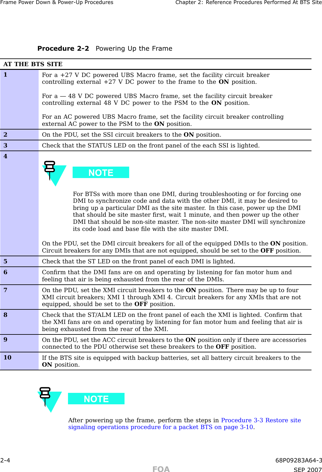 Fr ame P ower Down &amp; P ower -Up Procedures Chapter 2: R eference Procedures P erformed A t B T S SiteProcedure 2 -2 P owering Up the Fr ameA T THE BTS SITE1F or a +27 V DC powered UBS Macro frame, set the facility circuit breakercontrolling external +27 V DC power to the frame to the ON position.F or a — 48 V DC powered UBS Macro frame, set the facility circuit breakercontrolling external 48 V DC power to the PSM to the ON position.F or an AC powered UBS Macro frame, set the facility circuit breaker controllingexternal AC power to the PSM to the ON position.2On the PDU , set the S SI circuit breakers to the ON position.3Check that the ST A TUS LED on the front panel of the each S SI is lighted.4F or BTSs with more than one DMI, during troubleshooting or for forcing oneDMI to synchronize code and data with the other DMI, it may be desired tobring up a particular DMI as the site master . In this case, power up the DMIthat should be site master ﬁrst, wait 1 minute, and then power up the otherDMI that should be non-site master . The non-site master DMI will synchronizeits code load and base ﬁle with the site master DMI.On the PDU , set the DMI circuit breakers for all of the equipped DMIs to the ON position.Circuit breakers for any DMIs that are not equipped, should be set to the OFF position.5Check that the ST LED on the front panel of each DMI is lighted.6Conﬁrm that the DMI fans are on and operating by listening for fan motor hum andfeeling that air is being exhausted from the rear of the DMIs.7On the PDU , set the XMI circuit breakers to the ON position. There may be up to fourXMI circuit breakers; XMI 1 through XMI 4. Circuit breakers for any XMIs that are notequipped, should be set to the OFF position.8Check that the ST/ALM LED on the front panel of each the XMI is lighted. Conﬁrm thatthe XMI fans are on and operating by listening for fan motor hum and feeling that air isbeing exhausted from the rear of the XMI.9On the PDU , set the ACC circuit breakers to the ON position only if there are accessoriesconnected to the PDU otherwise set these breakers to the OFF position.10If the BTS site is equipped with backup batteries, set all battery circuit breakers to theON position.A fter powering up the frame, perform the steps in Procedure 3 -3 Restore sitesignaling operations procedure for a packet BTS on page 3 - 10 .2 -4 68P09283A64 -3FOA SEP 2007