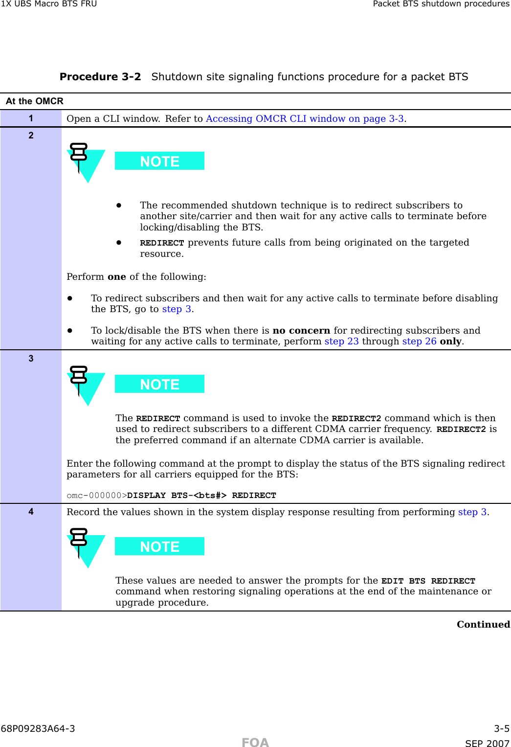 1X UBS Macro B T S FRU P ack et B T S shutdown proceduresProcedure 3 -2 Shutdown site signaling functions procedure for a pack et B T SAt the OMCR1Open a CLI window . Refer to Accessing OMCR CLI window on page 3- 3 .2•The recommended shutdown technique is to redirect subscribers toanother site/carrier and then wait for any active calls to terminate beforelocking/disabling the BTS .•REDIRECT prevents future calls from being originated on the targetedresource.P erform one of the following:•T o redirect subscribers and then wait for any active calls to terminate before disablingthe BTS , go to step 3 .•T o lock/disable the BTS when there is no concern for redirecting subscribers andwaiting for any active calls to terminate, perform step 23 through step 26 only .3The REDIRECT command is used to invoke the REDIRECT2 command which is thenused to redirect subscribers to a different CDMA carrier frequency . REDIRECT2 isthe preferred command if an alternate CDMA carrier is available.Enter the following command at the prompt to display the status of the BTS signaling redirectparameters for all carriers equipped for the BTS:omc-000000&gt; DISPLAY BTS-&lt;bts#&gt; REDIRECT4Record the values shown in the system display response resulting from performing step 3 .These values are needed to answer the prompts for the EDIT BTS REDIRECTcommand when restoring signaling operations at the end of the maintenance orupgrade procedure.Continued68P09283A64 -3 3 -5FOA SEP 2007