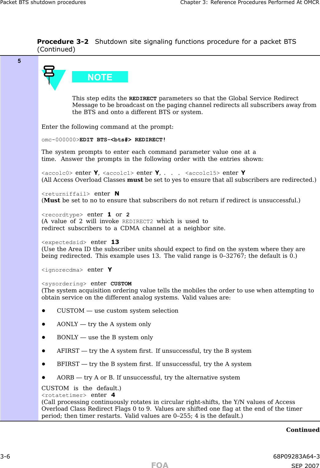 P ack et B T S shutdown procedures Chapter 3: R eference Procedures P erformed A t OMCRProcedure 3 -2 Shutdown site signaling functions procedure for a pack et B T S(Continued)5This step edits the REDIRECT parameters so that the Global Service RedirectMessage to be broadcast on the paging channel redirects all subscribers away fromthe BTS and onto a different BTS or system.Enter the following command at the prompt:omc-000000&gt; EDIT BTS-&lt;bts#&gt; REDIRECT!The system prompts to enter each command parameter value one at atime. Answer the prompts in the following order with the entries shown:&lt;accolc0&gt; enter Y,&lt;accolc1&gt; enter Y,...&lt;accolc15&gt; enter Y(All Access Overload Classes must be set to yes to ensure that all subscribers are redirected.)&lt;returniffail&gt; enter N(Must be set to no to ensure that subscribers do not return if redirect is unsuccessful.)&lt;recordtype&gt; enter 1or 2(A value of 2 will invoke REDIRECT2 which is used toredirect subscribers to a CDMA channel at a neighbor site.&lt;expectedsid&gt; enter 13(Use the Area ID the subscriber units should expect to ﬁnd on the system where they arebeing redirected. This example uses 13. The valid range is 0–32767; the default is 0.)&lt;ignorecdma&gt; enter Y&lt;sysordering&gt; enter CUSTOM(The system acquisition ordering value tells the mobiles the order to use when attempting toobtain service on the different analog systems. V alid values are:•CUSTOM — use custom system selection•AONL Y — try the A system only•B ONL Y — use the B system only•AFIRST — try the A system ﬁrst. If unsuccessful, try the B system•BFIRST — try the B system ﬁrst. If unsuccessful, try the A system•AORB — try A or B. If unsuccessful, try the alternative systemCUSTOM is the default.)&lt;rotatetimer&gt; enter 4(Call processing continuously rotates in circular right-shifts, the Y/N values of AccessOverload Class Redirect Flags 0 to 9. V alues are shifted one ﬂag at the end of the timerperiod; then timer restarts. V alid values are 0–255; 4 is the default.)Continued3 -6 68P09283A64 -3FOA SEP 2007