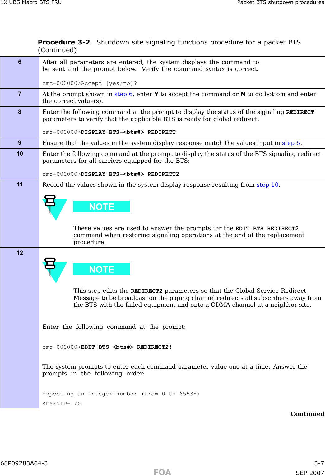 1X UBS Macro B T S FRU P ack et B T S shutdown proceduresProcedure 3 -2 Shutdown site signaling functions procedure for a pack et B T S(Continued)6A fter all parameters are entered, the system displays the command tobe sent and the prompt below . V erify the command syntax is correct.omc-000000&gt;Accept [yes/no]?7A t the prompt shown in step 6 , enter Yto accept the command or Nto go bottom and enterthe correct value(s).8Enter the following command at the prompt to display the status of the signaling REDIRECTparameters to verify that the applicable BTS is ready for global redirect:omc-000000&gt; DISPLAY BTS-&lt;bts#&gt; REDIRECT9Ensure that the values in the system display response match the values input in step 5 .10Enter the following command at the prompt to display the status of the BTS signaling redirectparameters for all carriers equipped for the BTS:omc-000000&gt; DISPLAY BTS-&lt;bts#&gt; REDIRECT21 1Record the values shown in the system display response resulting from step 10 .These values are used to answer the prompts for the EDIT BTS REDIRECT2command when restoring signaling operations at the end of the replacementprocedure.12This step edits the REDIRECT2 parameters so that the Global Service RedirectMessage to be broadcast on the paging channel redirects all subscribers away fromthe BTS with the failed equipment and onto a CDMA channel at a neighbor site.Enter the following command at the prompt:omc-000000&gt; EDIT BTS-&lt;bts#&gt; REDIRECT2!The system prompts to enter each command parameter value one at a time. Answer theprompts in the following order:expecting an integer number (from 0 to 65535)&lt;EXPNID= ?&gt;Continued68P09283A64 -3 3 -7FOA SEP 2007