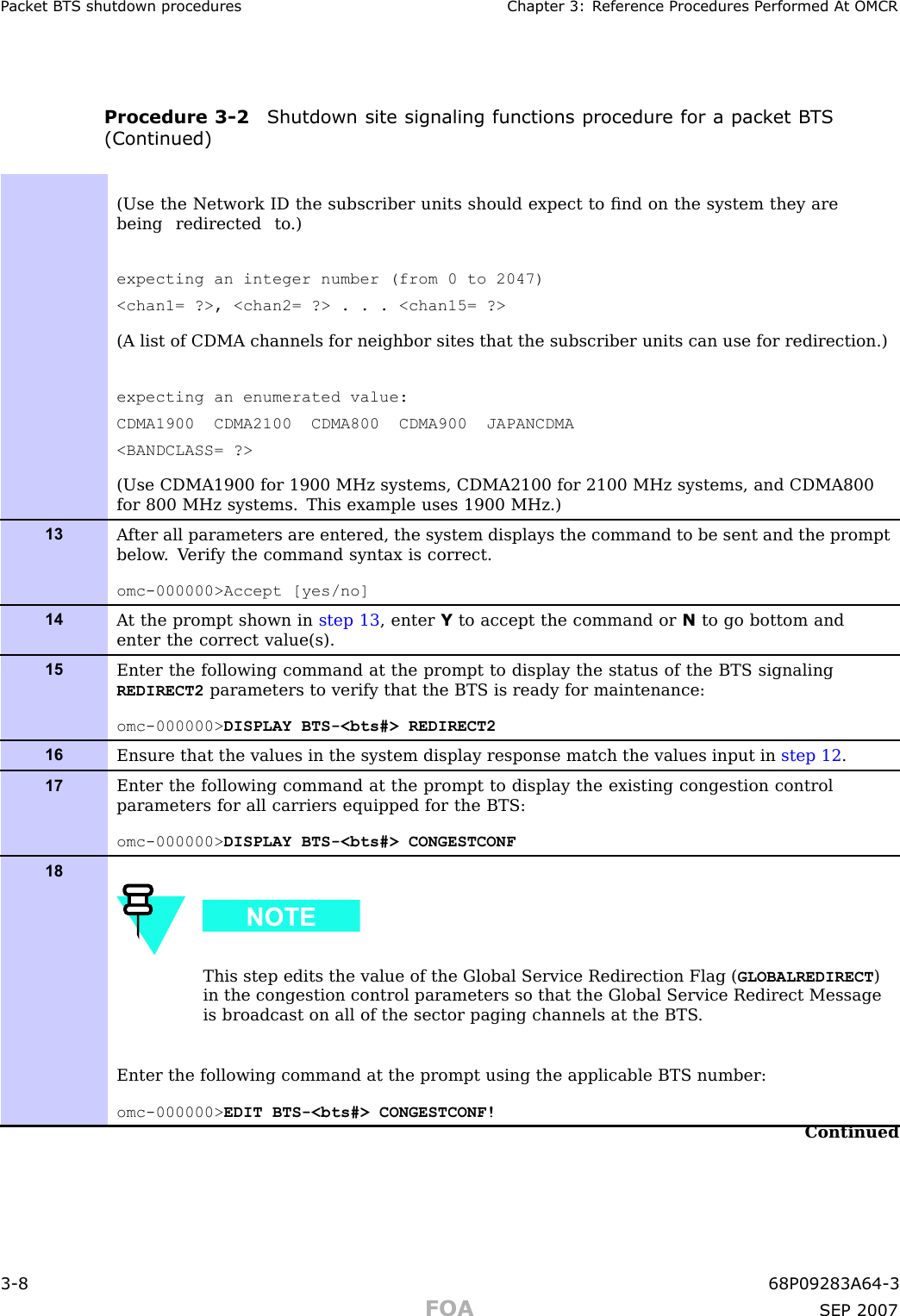 P ack et B T S shutdown procedures Chapter 3: R eference Procedures P erformed A t OMCRProcedure 3 -2 Shutdown site signaling functions procedure for a pack et B T S(Continued)(Use the Network ID the subscriber units should expect to ﬁnd on the system they arebeing redirected to .)expecting an integer number (from 0 to 2047)&lt;chan1= ?&gt;, &lt;chan2= ?&gt; . . . &lt;chan15= ?&gt;(A list of CDMA channels for neighbor sites that the subscriber units can use for redirection.)expecting an enumerated value:CDMA1900 CDMA2100 CDMA800 CDMA900 JAPANCDMA&lt;BANDCLASS= ?&gt;(Use CDMA1900 for 1900 MHz systems, CDMA2100 for 2100 MHz systems, and CDMA800for 800 MHz systems. This example uses 1900 MHz.)13A fter all parameters are entered, the system displays the command to be sent and the promptbelow . V erify the command syntax is correct.omc-000000&gt;Accept [yes/no]14A t the prompt shown in step 13 , enter Yto accept the command or Nto go bottom andenter the correct value(s).15Enter the following command at the prompt to display the status of the BTS signalingREDIRECT2 parameters to verify that the BTS is ready for maintenance:omc-000000&gt; DISPLAY BTS-&lt;bts#&gt; REDIRECT216Ensure that the values in the system display response match the values input in step 12 .17Enter the following command at the prompt to display the existing congestion controlparameters for all carriers equipped for the BTS:omc-000000&gt; DISPLAY BTS-&lt;bts#&gt; CONGESTCONF18This step edits the value of the Global Service Redirection Flag ( GLOBALREDIRECT )in the congestion control parameters so that the Global Service Redirect Messageis broadcast on all of the sector paging channels at the BTS .Enter the following command at the prompt using the applicable BTS number:omc-000000&gt; EDIT BTS-&lt;bts#&gt; CONGESTCONF!Continued3 -8 68P09283A64 -3FOA SEP 2007