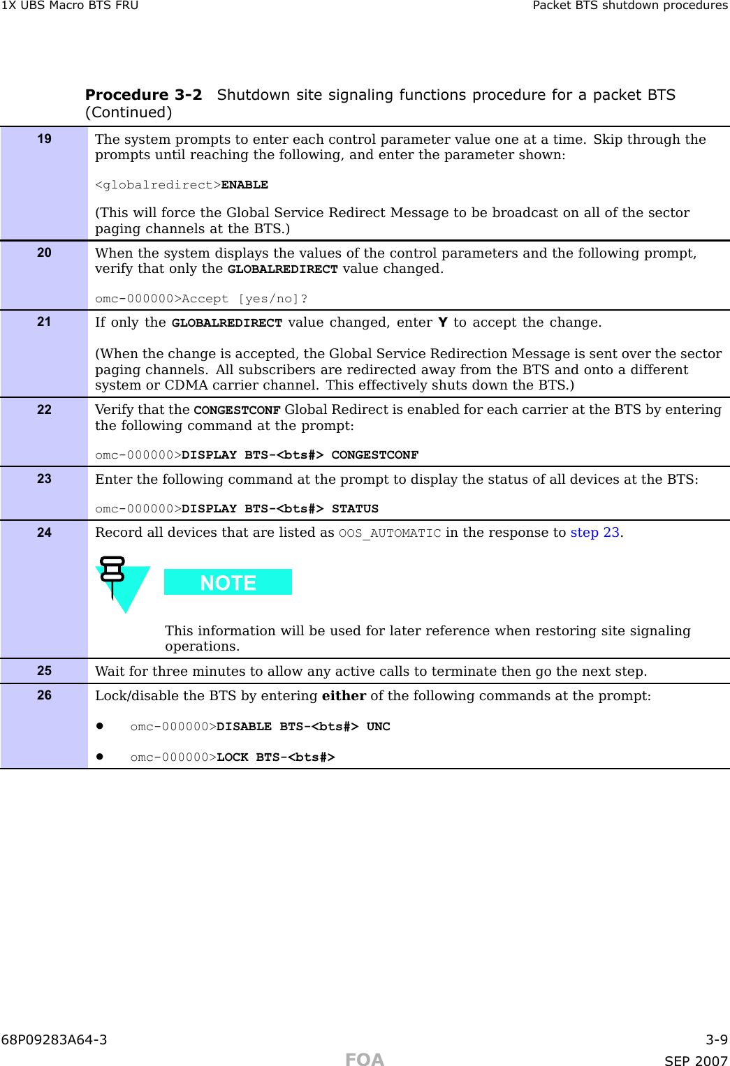 1X UBS Macro B T S FRU P ack et B T S shutdown proceduresProcedure 3 -2 Shutdown site signaling functions procedure for a pack et B T S(Continued)19The system prompts to enter each control parameter value one at a time. Skip through theprompts until reaching the following, and enter the parameter shown:&lt;globalredirect&gt; ENABLE(This will force the Global Service Redirect Message to be broadcast on all of the sectorpaging channels at the BTS .)20When the system displays the values of the control parameters and the following prompt,verify that only the GLOBALREDIRECT value changed.omc-000000&gt;Accept [yes/no]?21If only the GLOBALREDIRECT value changed, enter Yto accept the change.(When the change is accepted, the Global Service Redirection Message is sent over the sectorpaging channels. All subscribers are redirected away from the BTS and onto a differentsystem or CDMA carrier channel. This effectively shuts down the BTS .)22V erify that the CONGESTCONF Global Redirect is enabled for each carrier at the BTS by enteringthe following command at the prompt:omc-000000&gt; DISPLAY BTS-&lt;bts#&gt; CONGESTCONF23Enter the following command at the prompt to display the status of all devices at the BTS:omc-000000&gt; DISPLAY BTS-&lt;bts#&gt; STATUS24Record all devices that are listed as OOS_AUTOMATIC in the response to step 23 .This information will be used for later reference when restoring site signalingoperations.25W ait for three minutes to allow any active calls to terminate then go the next step.26Lock/disable the BTS by entering either of the following commands at the prompt:•omc-000000&gt; DISABLE BTS-&lt;bts#&gt; UNC•omc-000000&gt; LOCK BTS-&lt;bts#&gt;68P09283A64 -3 3 -9FOA SEP 2007