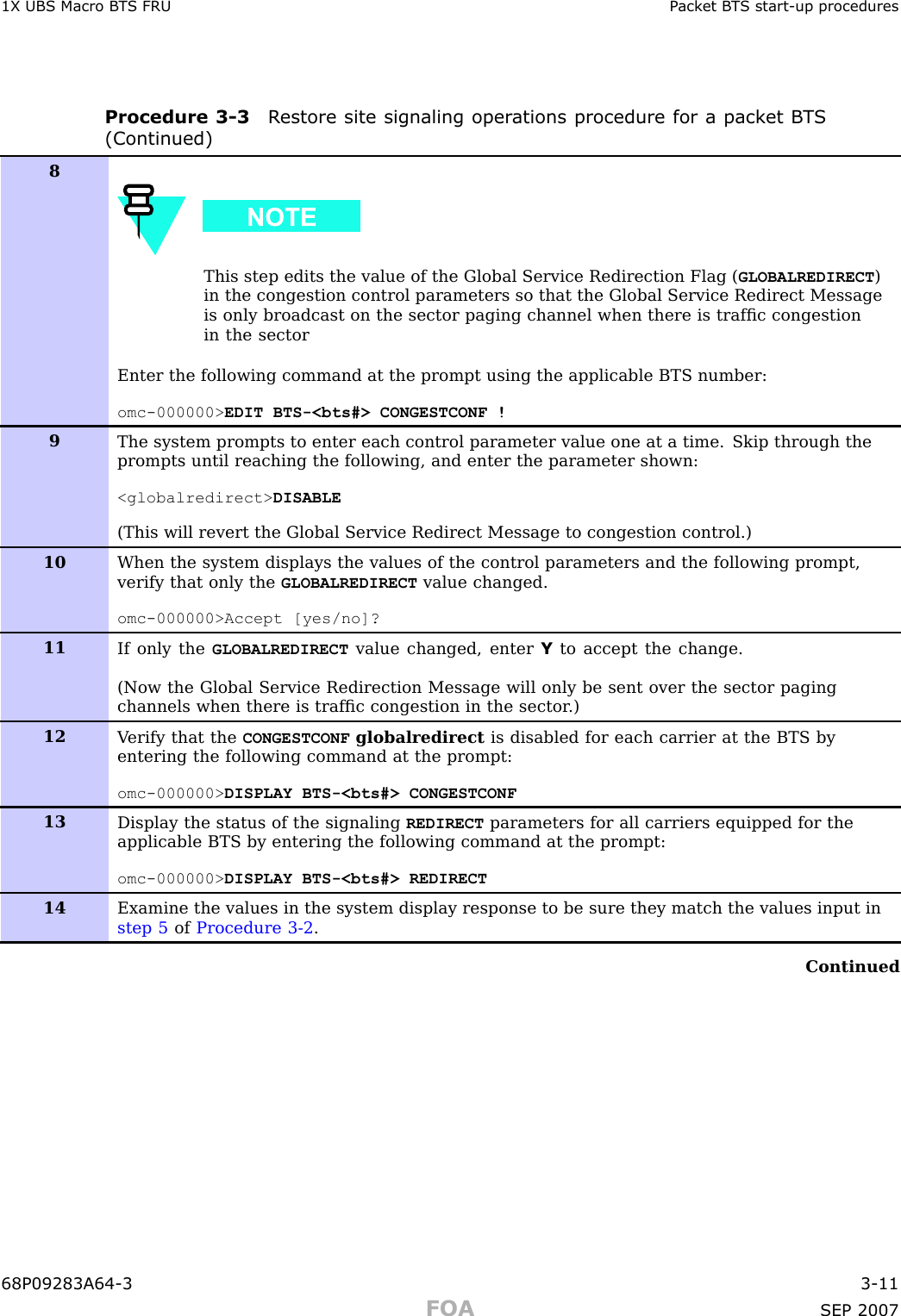 1X UBS Macro B T S FRU P ack et B T S start -up proceduresProcedure 3 -3 R estore site signaling oper ations procedure for a pack et B T S(Continued)8This step edits the value of the Global Service Redirection Flag ( GLOBALREDIRECT )in the congestion control parameters so that the Global Service Redirect Messageis only broadcast on the sector paging channel when there is trafﬁc congestionin the sectorEnter the following command at the prompt using the applicable BTS number:omc-000000&gt; EDIT BTS-&lt;bts#&gt; CONGESTCONF !9The system prompts to enter each control parameter value one at a time. Skip through theprompts until reaching the following, and enter the parameter shown:&lt;globalredirect&gt; DISABLE(This will revert the Global Service Redirect Message to congestion control.)10When the system displays the values of the control parameters and the following prompt,verify that only the GLOBALREDIRECT value changed.omc-000000&gt;Accept [yes/no]?11If only the GLOBALREDIRECT value changed, enter Yto accept the change.(Now the Global Service Redirection Message will only be sent over the sector pagingchannels when there is trafﬁc congestion in the sector .)12V erify that the CONGESTCONF globalredirect is disabled for each carrier at the BTS byentering the following command at the prompt:omc-000000&gt; DISPLAY BTS-&lt;bts#&gt; CONGESTCONF13Display the status of the signaling REDIRECT parameters for all carriers equipped for theapplicable BTS by entering the following command at the prompt:omc-000000&gt; DISPLAY BTS-&lt;bts#&gt; REDIRECT14Examine the values in the system display response to be sure they match the values input instep 5 of Procedure 3-2 .Continued68P09283A64 -3 3 -11FOA SEP 2007