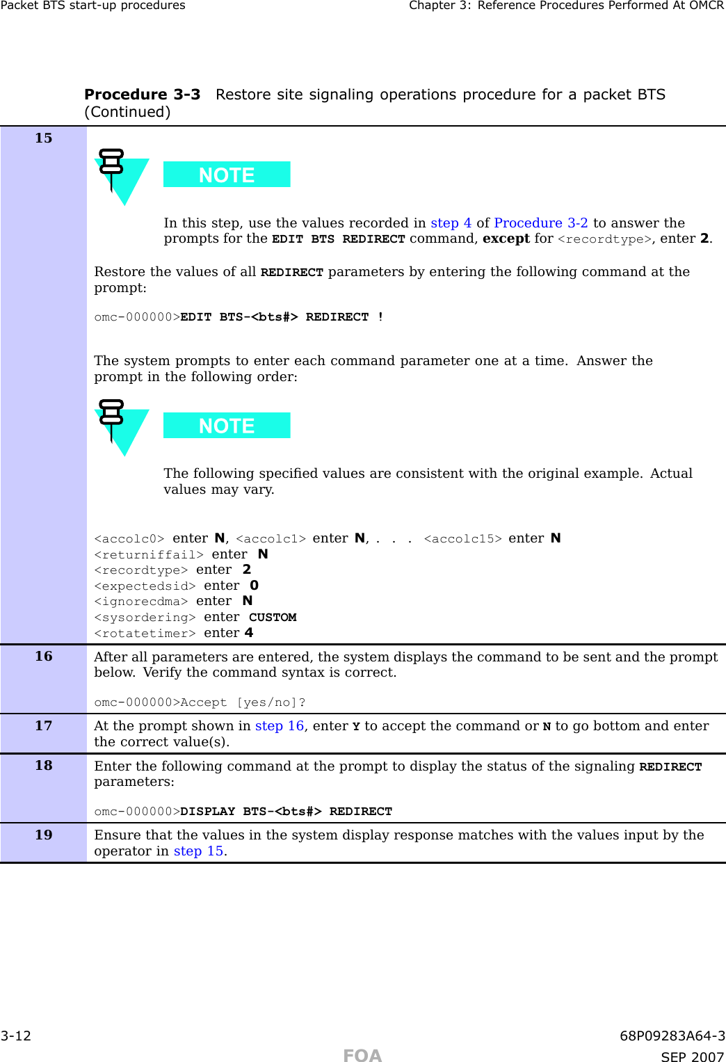 P ack et B T S start -up procedures Chapter 3: R eference Procedures P erformed A t OMCRProcedure 3 -3 R estore site signaling oper ations procedure for a pack et B T S(Continued)15In this step, use the values recorded in step 4 of Procedure 3-2 to answer theprompts for the EDIT BTS REDIRECT command, except for &lt;recordtype&gt; , enter 2.Restore the values of all REDIRECT parameters by entering the following command at theprompt:omc-000000&gt; EDIT BTS-&lt;bts#&gt; REDIRECT !The system prompts to enter each command parameter one at a time. Answer theprompt in the following order:The following speciﬁed values are consistent with the original example. Actualvalues may vary .&lt;accolc0&gt; enter N,&lt;accolc1&gt; enter N, . . . &lt;accolc15&gt; enter N&lt;returniffail&gt; enter N&lt;recordtype&gt; enter 2&lt;expectedsid&gt; enter 0&lt;ignorecdma&gt; enter N&lt;sysordering&gt; enter CUSTOM&lt;rotatetimer&gt; enter 416A fter all parameters are entered, the system displays the command to be sent and the promptbelow . V erify the command syntax is correct.omc-000000&gt;Accept [yes/no]?17A t the prompt shown in step 16 , enter Yto accept the command or Nto go bottom and enterthe correct value(s).18Enter the following command at the prompt to display the status of the signaling REDIRECTparameters:omc-000000&gt; DISPLAY BTS-&lt;bts#&gt; REDIRECT19Ensure that the values in the system display response matches with the values input by theoperator in step 15 .3 -12 68P09283A64 -3FOA SEP 2007