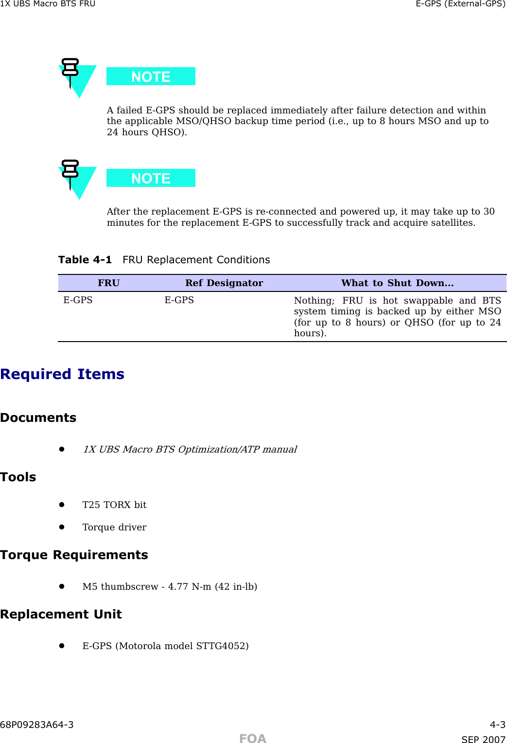 1X UBS Macro B T S FRU E -GPS (External -GPS)A failed E -GPS should be replaced immediately after failure detection and withinthe applicable MSO/QHSO backup time period (i.e., up to 8 hours MSO and up to24 hours QHSO).A fter the replacement E -GPS is re -connected and powered up, it may take up to 30minutes for the replacement E -GPS to successfully track and acquire satellites.Table 4 -1 FRU R eplacement ConditionsFRURef Designator What to Shut Down...E -GPS E -GPSNothing; FRU is hot swappable and BTSsystem timing is backed up by either MSO(for up to 8 hours) or QHSO (for up to 24hours).Required ItemsDocuments•1X UBS Macro BTS Optimization/A TP manualTools•T25 TORX bit•T orque driverTorque Requirements•M5 thumbscrew - 4.77 N -m (42 in -lb)Replacement Unit•E -GPS (Motorola model ST TG4052)68P09283A64 -3 4 -3FOA SEP 2007