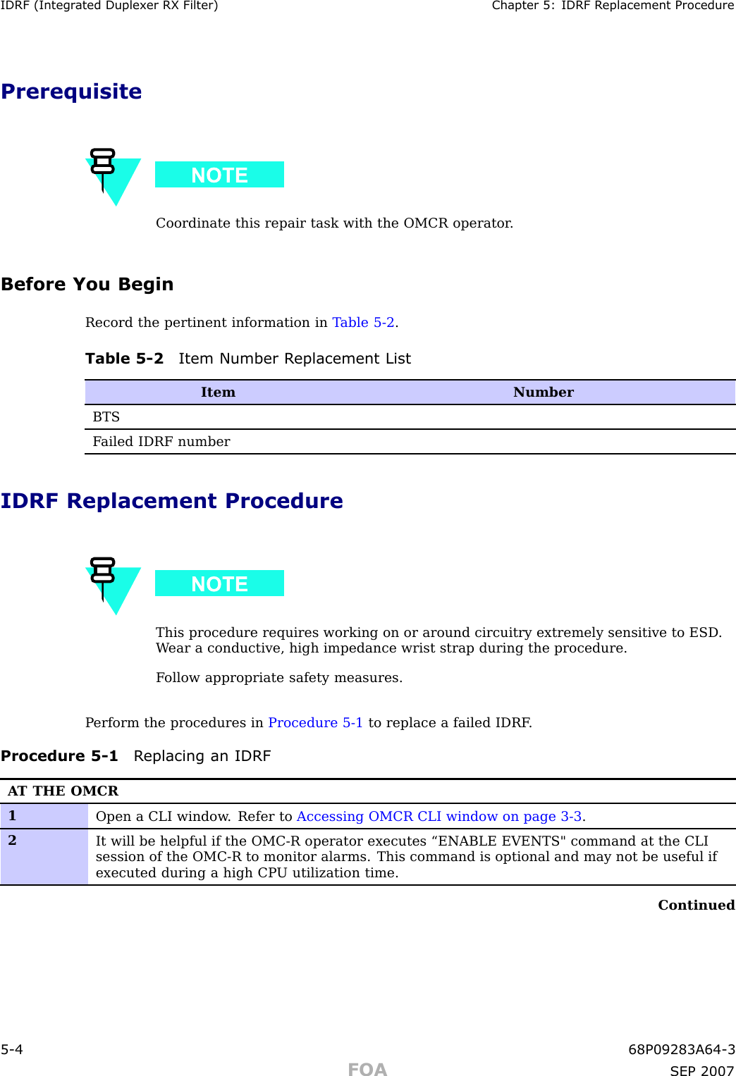 IDRF (Integr ated Duplex er RX Filter) Chapter 5: IDRF R eplacement ProcedurePrerequisiteCoordinate this repair task with the OMCR operator .Before You BeginRecord the pertinent information in T able 5 -2 .Table 5 -2 Item Number R eplacement ListItemNumberBTSF ailed IDRF numberIDRF Replacement ProcedureThis procedure requires working on or around circuitry extremely sensitive to ESD .W ear a conductive, high impedance wrist strap during the procedure.F ollow appropriate safety measures.P erform the procedures in Procedure 5 -1 to replace a failed IDRF .Procedure 5 -1 R eplacing an IDRFA T THE OMCR1Open a CLI window . Refer to Accessing OMCR CLI window on page 3- 3 .2It will be helpful if the OMC-R operator executes “ENABLE EVENTS&quot; command at the CLIsession of the OMC-R to monitor alarms. This command is optional and may not be useful ifexecuted during a high CP U utilization time.Continued5 -4 68P09283A64 -3FOA SEP 2007