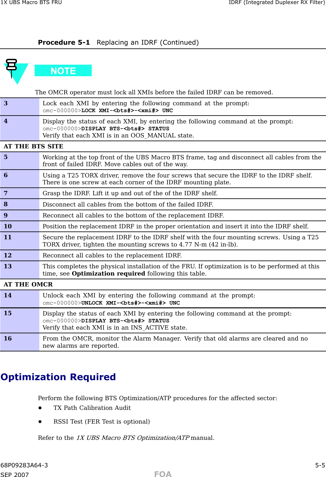 1X UBS Macro B T S FRU IDRF (Integr ated Duplex er RX Filter)Procedure 5 -1 R eplacing an IDRF (Continued)The OMCR operator must lock all XMIs before the failed IDRF can be removed.3Lock each XMI by entering the following command at the prompt:omc-000000&gt; LOCK XMI-&lt;bts#&gt;-&lt;xmi#&gt; UNC4Display the status of each XMI, by entering the following command at the prompt:omc-000000&gt; DISPLAY BTS-&lt;bts#&gt; STATUSV erify that each XMI is in an OOS_MANU AL state.A T THE BTS SITE5W orking at the top front of the UBS Macro BTS frame, tag and disconnect all cables from thefront of failed IDRF . Move cables out of the way .6Using a T25 TORX driver , remove the four screws that secure the IDRF to the IDRF shelf .There is one screw at each corner of the IDRF mounting plate.7Grasp the IDRF . Lift it up and out of the of the IDRF shelf .8Disconnect all cables from the bottom of the failed IDRF .9Reconnect all cables to the bottom of the replacement IDRF .10P osition the replacement IDRF in the proper orientation and insert it into the IDRF shelf .11Secure the replacement IDRF to the IDRF shelf with the four mounting screws. Using a T25TORX driver , tighten the mounting screws to 4.77 N-m (42 in-lb).12Reconnect all cables to the replacement IDRF .13This completes the physical installation of the FRU . If optimization is to be performed at thistime, see Optimization required following this table.A T THE OMCR14Unlock each XMI by entering the following command at the prompt:omc-000000&gt; UNLOCK XMI-&lt;bts#&gt;-&lt;xmi#&gt; UNC15Display the status of each XMI by entering the following command at the prompt:omc-000000&gt; DISPLAY BTS-&lt;bts#&gt; STATUSV erify that each XMI is in an INS_ACTIVE state.16From the OMCR, monitor the Alarm Manager . V erify that old alarms are cleared and nonew alarms are reported.Optimization RequiredP erform the following BTS Optimization/A TP procedures for the affected sector:•TX P ath Calibration Audit•RS SI T est (FER T est is optional)Refer to the1X UBS Macro BTS Optimization/A TPmanual.68P09283A64 -3 5 -5SEP 2007 FOA