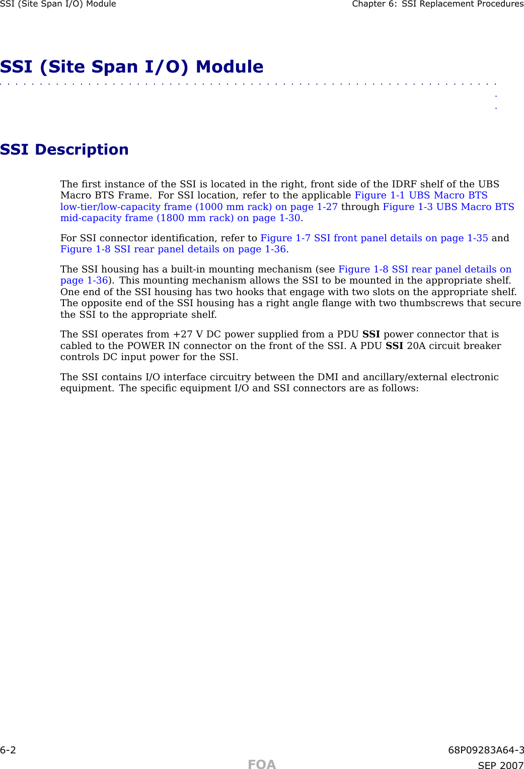 S SI (Site Span I/O) Module Chapter 6: S SI R eplacement ProceduresSSI (Site Span I/O) Module■■■■■■■■■■■■■■■■■■■■■■■■■■■■■■■■■■■■■■■■■■■■■■■■■■■■■■■■■■■■■■■■SSI DescriptionThe ﬁrst instance of the S SI is located in the right, front side of the IDRF shelf of the UBSMacro BTS Frame. F or S SI location, refer to the applicable Figure 1 -1 UBS Macro BTSlow -tier/low -capacity frame (1000 mm rack) on page 1 - 27 through Figure 1 -3 UBS Macro BTSmid -capacity frame (1800 mm rack) on page 1 - 30 .F or S SI connector identiﬁcation, refer to Figure 1 -7 S SI front panel details on page 1 - 35 andFigure 1 -8 S SI rear panel details on page 1 - 36 .The S SI housing has a built -in mounting mechanism (see Figure 1 -8 S SI rear panel details onpage 1 - 36 ). This mounting mechanism allows the S SI to be mounted in the appropriate shelf .One end of the S SI housing has two hooks that engage with two slots on the appropriate shelf .The opposite end of the S SI housing has a right angle ﬂange with two thumbscrews that securethe S SI to the appropriate shelf .The S SI operates from +27 V DC power supplied from a PDU S SI power connector that iscabled to the POWER IN connector on the front of the S SI. A PDU S SI 20A circuit breakercontrols DC input power for the S SI.The S SI contains I/O interface circuitry between the DMI and ancillary/external electronicequipment. The speciﬁc equipment I/O and S SI connectors are as follows:6 -2 68P09283A64 -3FOA SEP 2007