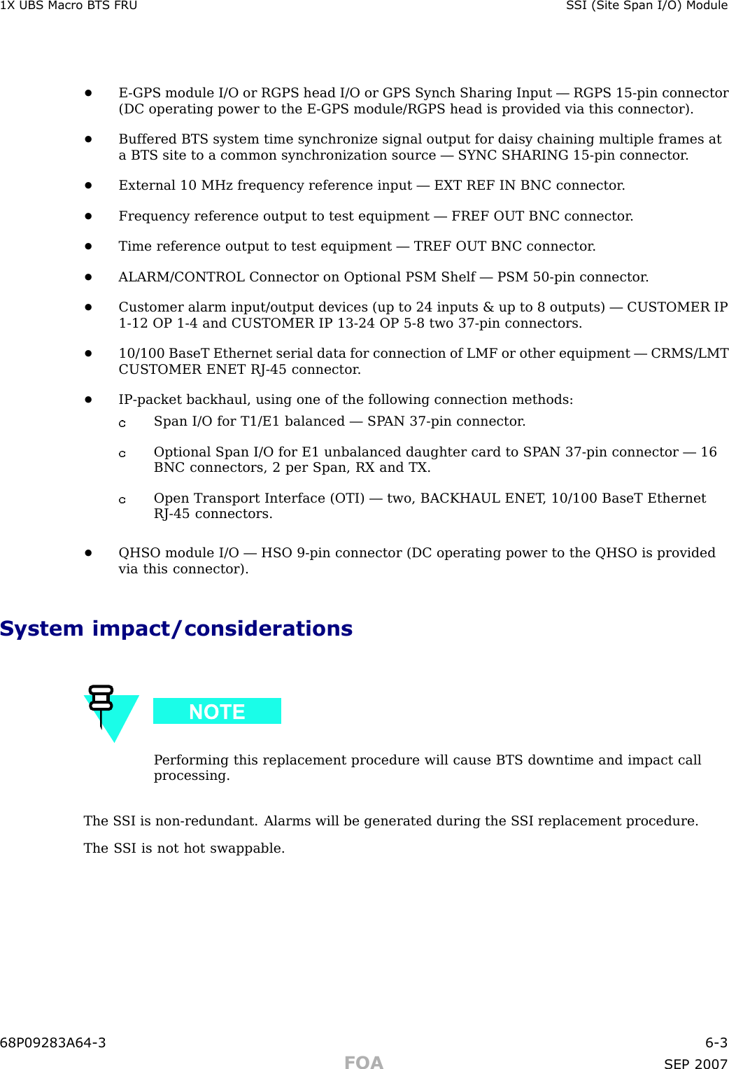 1X UBS Macro B T S FRU S SI (Site Span I/O) Module•E -GPS module I/O or RGPS head I/O or GPS Synch Sharing Input — RGPS 15 -pin connector(DC operating power to the E -GPS module/RGPS head is provided via this connector).•Buffered BTS system time synchronize signal output for daisy chaining multiple frames ata BTS site to a common synchronization source — SYNC SHARING 15 -pin connector .•External 10 MHz frequency reference input — EXT REF IN BNC connector .•Frequency reference output to test equipment — FREF OUT BNC connector .•Time reference output to test equipment — TREF OUT BNC connector .•ALARM/CONTROL Connector on Optional PSM Shelf — PSM 50 -pin connector .•Customer alarm input/output devices (up to 24 inputs &amp; up to 8 outputs) — CUSTOMER IP1 -12 OP 1 -4 and CUSTOMER IP 13 -24 OP 5 -8 two 37 -pin connectors.•10/100 BaseT Ethernet serial data for connection of LMF or other equipment — CRMS/LMTCUSTOMER ENET RJ -45 connector .•IP -packet backhaul, using one of the following connection methods:Span I/O for T1/E1 balanced — SP AN 37 -pin connector .Optional Span I/O for E1 unbalanced daughter card to SP AN 37 -pin connector — 16BNC connectors, 2 per Span, RX and TX.Open Transport Interface (OTI) — two, BACKHAUL ENET , 10/100 BaseT EthernetRJ -45 connectors.•QHSO module I/O — HSO 9 -pin connector (DC operating power to the QHSO is providedvia this connector).System impact/considerationsP erforming this replacement procedure will cause BTS downtime and impact callprocessing.The S SI is non -redundant. Alarms will be generated during the S SI replacement procedure.The S SI is not hot swappable.68P09283A64 -3 6 -3FOA SEP 2007