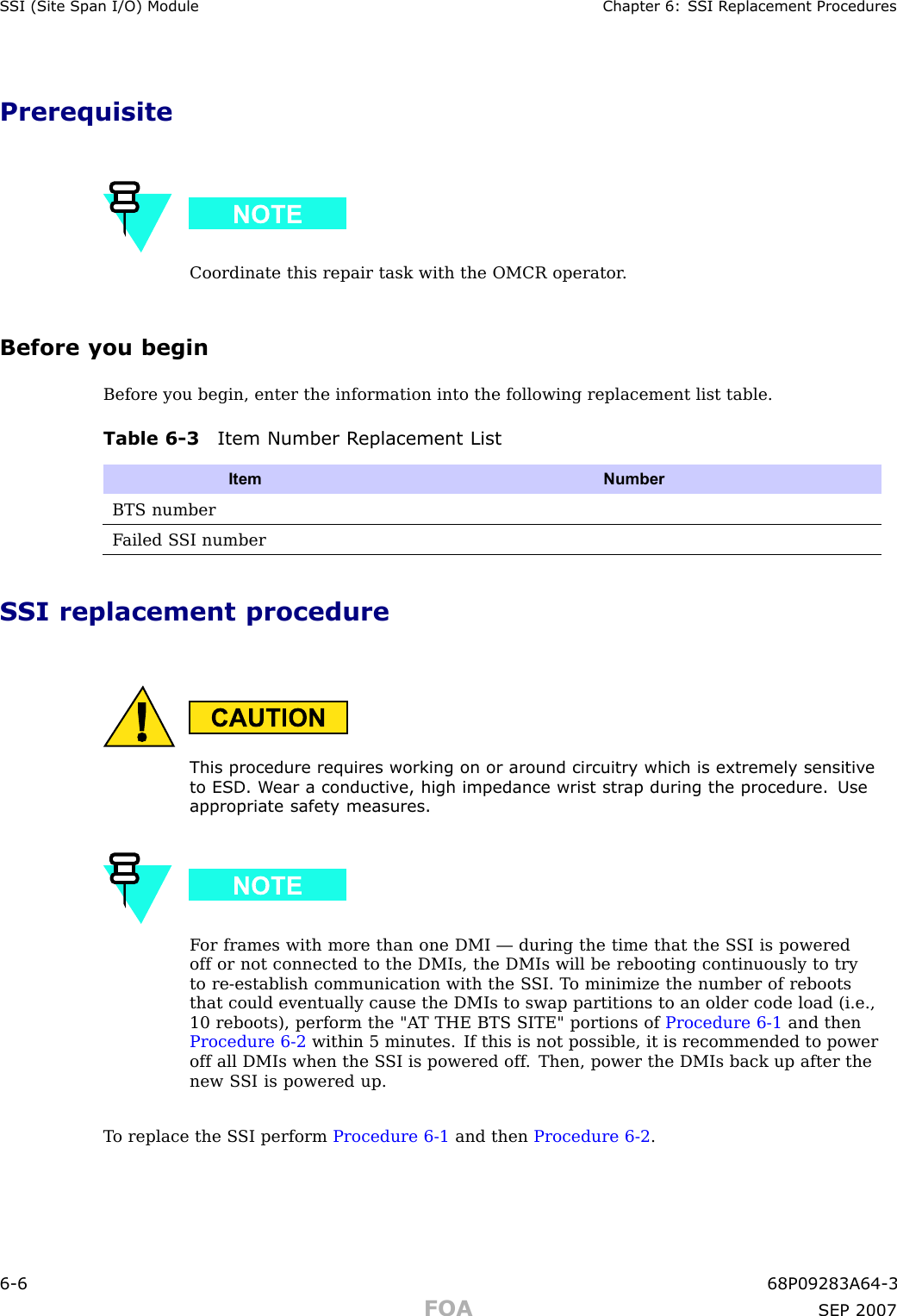 S SI (Site Span I/O) Module Chapter 6: S SI R eplacement ProceduresPrerequisiteCoordinate this repair task with the OMCR operator .Before you beginBefore you begin, enter the information into the following replacement list table.Table 6 -3 Item Number R eplacement ListItem NumberBTS numberF ailed S SI numberSSI replacement procedureThis procedure requires working on or around circuitry which is extremely sensitiv eto ESD . W ear a conductiv e, high impedance wrist str ap during the procedure. Useappropriate safet y measures.F or frames with more than one DMI — during the time that the S SI is poweredoff or not connected to the DMIs, the DMIs will be rebooting continuously to tryto re -establish communication with the S SI. T o minimize the number of rebootsthat could eventually cause the DMIs to swap partitions to an older code load (i.e.,10 reboots), perform the &quot;A T THE BTS SITE&quot; portions of Procedure 6 -1 and thenProcedure 6 -2 within 5 minutes. If this is not possible, it is recommended to poweroff all DMIs when the S SI is powered off . Then, power the DMIs back up after thenew S SI is powered up.T o replace the S SI perform Procedure 6 -1 and then Procedure 6 -2 .6 -6 68P09283A64 -3FOA SEP 2007