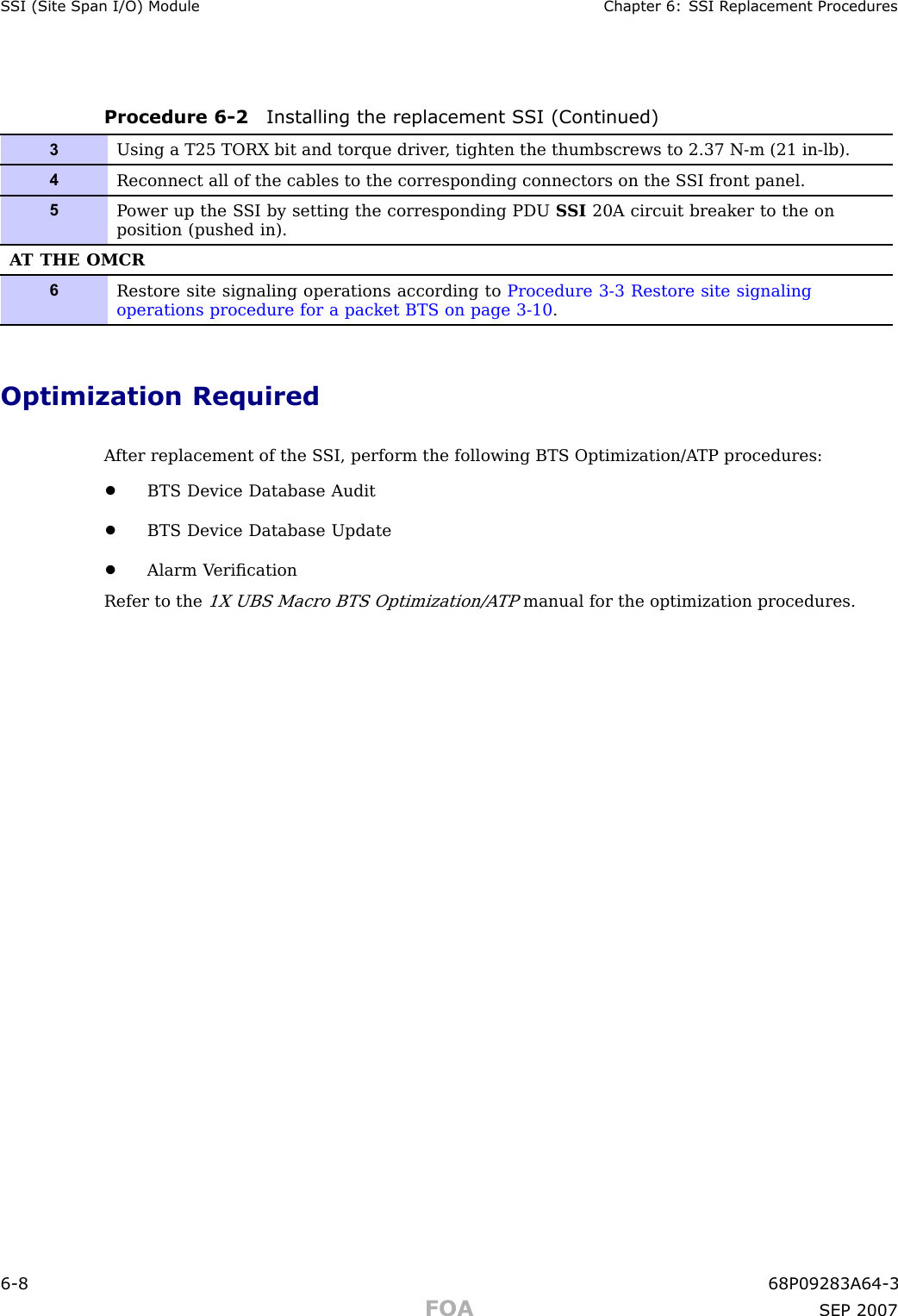 S SI (Site Span I/O) Module Chapter 6: S SI R eplacement ProceduresProcedure 6 -2 Installing the replacement S SI (Continued)3Using a T25 TORX bit and torque driver , tighten the thumbscrews to 2.37 N-m (21 in-lb).4Reconnect all of the cables to the corresponding connectors on the S SI front panel.5P ower up the S SI by setting the corresponding PDU S SI 20A circuit breaker to the onposition (pushed in).A T THE OMCR6Restore site signaling operations according to Procedure 3-3 Restore site signalingoperations procedure for a packet BTS on page 3- 10 .Optimization RequiredA fter replacement of the S SI, perform the following BTS Optimization/A TP procedures:•BTS Device Database Audit•BTS Device Database Update•Alarm V eriﬁcationRefer to the1X UBS Macro BTS Optimization/A TPmanual for the optimization procedures.6 -8 68P09283A64 -3FOA SEP 2007