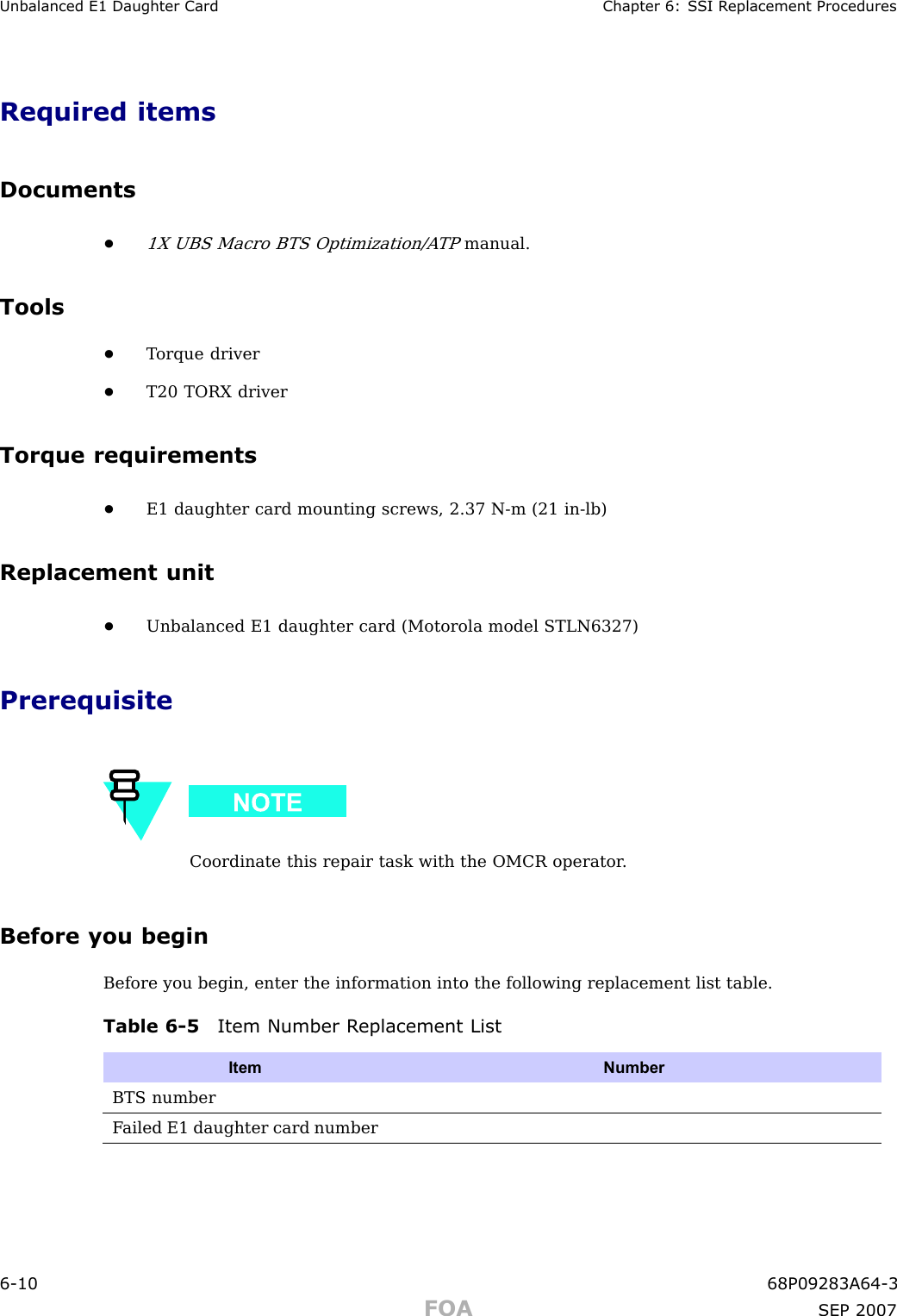 Unbalanced E1 Daughter Card Chapter 6: S SI R eplacement ProceduresRequired itemsDocuments•1X UBS Macro BTS Optimization/A TPmanual.Tools•T orque driver•T20 TORX driverTorque requirements•E1 daughter card mounting screws, 2.37 N -m (21 in -lb)Replacement unit•Unbalanced E1 daughter card (Motorola model STLN6327)PrerequisiteCoordinate this repair task with the OMCR operator .Before you beginBefore you begin, enter the information into the following replacement list table.Table 6 -5 Item Number R eplacement ListItem NumberBTS numberF ailed E1 daughter card number6 -10 68P09283A64 -3FOA SEP 2007