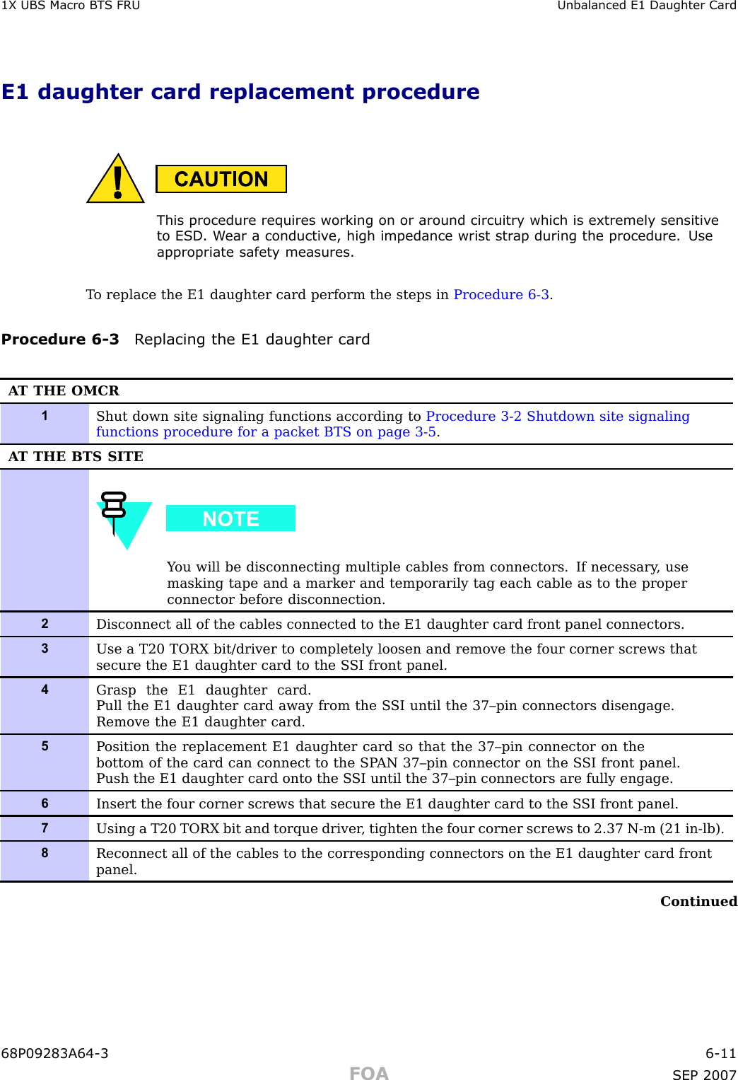 1X UBS Macro B T S FRU Unbalanced E1 Daughter CardE1 daughter card replacement procedureThis procedure requires working on or around circuitry which is extremely sensitiv eto ESD . W ear a conductiv e, high impedance wrist str ap during the procedure. Useappropriate safet y measures.T o replace the E1 daughter card perform the steps in Procedure 6 -3 .Procedure 6 -3 R eplacing the E1 daughter cardA T THE OMCR1Shut down site signaling functions according to Procedure 3-2 Shutdown site signalingfunctions procedure for a packet BTS on page 3- 5 .A T THE BTS SITEY ou will be disconnecting multiple cables from connectors. If necessary , usemasking tape and a marker and temporarily tag each cable as to the properconnector before disconnection.2Disconnect all of the cables connected to the E1 daughter card front panel connectors.3Use a T20 TORX bit/driver to completely loosen and remove the four corner screws thatsecure the E1 daughter card to the S SI front panel.4Grasp the E1 daughter card.Pull the E1 daughter card away from the S SI until the 37–pin connectors disengage.Remove the E1 daughter card.5P osition the replacement E1 daughter card so that the 37–pin connector on thebottom of the card can connect to the SP AN 37–pin connector on the S SI front panel.Push the E1 daughter card onto the S SI until the 37–pin connectors are fully engage.6Insert the four corner screws that secure the E1 daughter card to the S SI front panel.7Using a T20 TORX bit and torque driver , tighten the four corner screws to 2.37 N-m (21 in-lb).8Reconnect all of the cables to the corresponding connectors on the E1 daughter card frontpanel.Continued68P09283A64 -3 6 -11FOA SEP 2007