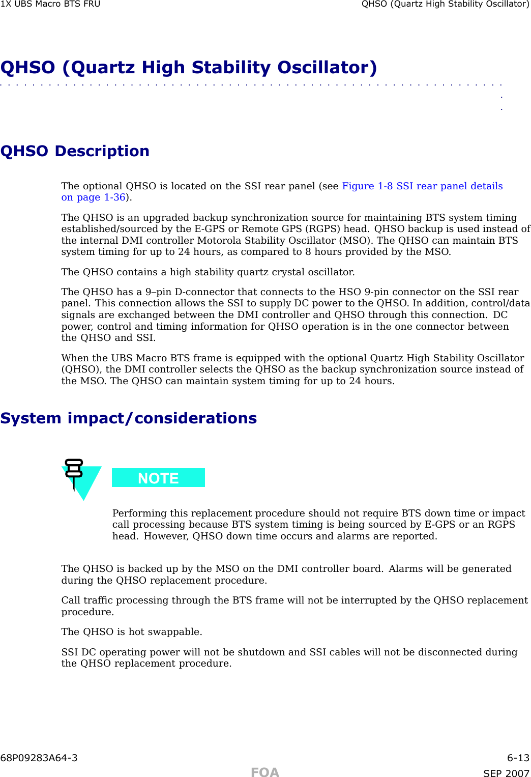 1X UBS Macro B T S FRU QHSO (Quartz High Stabilit y Oscillator)QHSO (Quartz High Stability Oscillator)■■■■■■■■■■■■■■■■■■■■■■■■■■■■■■■■■■■■■■■■■■■■■■■■■■■■■■■■■■■■■■■■QHSO DescriptionThe optional QHSO is located on the S SI rear panel (see Figure 1 -8 S SI rear panel detailson page 1 - 36 ).The QHSO is an upgraded backup synchronization source for maintaining BTS system timingestablished/sourced by the E -GPS or Remote GPS (RGPS) head. QHSO backup is used instead ofthe internal DMI controller Motorola Stability Oscillator (MSO). The QHSO can maintain BTSsystem timing for up to 24 hours, as compared to 8 hours provided by the MSO .The QHSO contains a high stability quartz crystal oscillator .The QHSO has a 9–pin D -connector that connects to the HSO 9 -pin connector on the S SI rearpanel. This connection allows the S SI to supply DC power to the QHSO . In addition, control/datasignals are exchanged between the DMI controller and QHSO through this connection. DCpower , control and timing information for QHSO operation is in the one connector betweenthe QHSO and S SI.When the UBS Macro BTS frame is equipped with the optional Quartz High Stability Oscillator(QHSO), the DMI controller selects the QHSO as the backup synchronization source instead ofthe MSO . The QHSO can maintain system timing for up to 24 hours.System impact/considerationsP erforming this replacement procedure should not require BTS down time or impactcall processing because BTS system timing is being sourced by E -GPS or an RGPShead. However , QHSO down time occurs and alarms are reported.The QHSO is backed up by the MSO on the DMI controller board. Alarms will be generatedduring the QHSO replacement procedure.Call trafﬁc processing through the BTS frame will not be interrupted by the QHSO replacementprocedure.The QHSO is hot swappable.S SI DC operating power will not be shutdown and S SI cables will not be disconnected duringthe QHSO replacement procedure.68P09283A64 -3 6 -13FOA SEP 2007