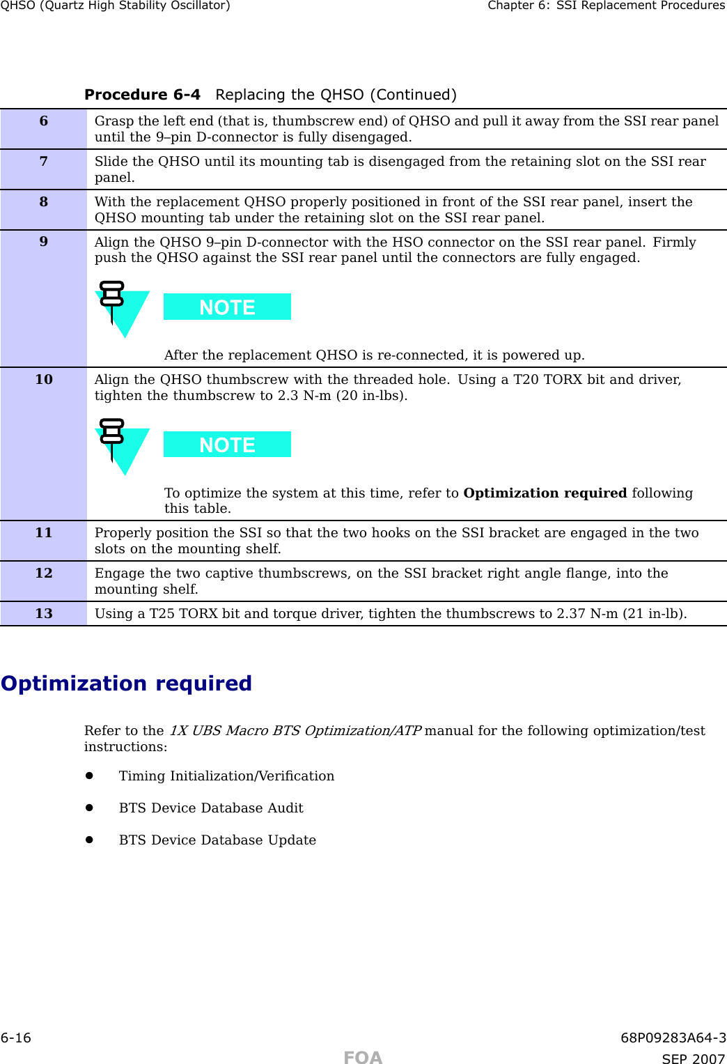 QHSO (Quartz High Stabilit y Oscillator) Chapter 6: S SI R eplacement ProceduresProcedure 6 -4 R eplacing the QHSO (Continued)6Grasp the left end (that is, thumbscrew end) of QHSO and pull it away from the S SI rear paneluntil the 9–pin D -connector is fully disengaged.7Slide the QHSO until its mounting tab is disengaged from the retaining slot on the S SI rearpanel.8W ith the replacement QHSO properly positioned in front of the S SI rear panel, insert theQHSO mounting tab under the retaining slot on the S SI rear panel.9Align the QHSO 9–pin D -connector with the HSO connector on the S SI rear panel. Firmlypush the QHSO against the S SI rear panel until the connectors are fully engaged.A fter the replacement QHSO is re-connected, it is powered up.10Align the QHSO thumbscrew with the threaded hole. Using a T20 TORX bit and driver ,tighten the thumbscrew to 2.3 N-m (20 in-lbs).T o optimize the system at this time, refer to Optimization required followingthis table.11Properly position the S SI so that the two hooks on the S SI bracket are engaged in the twoslots on the mounting shelf .12Engage the two captive thumbscrews, on the S SI bracket right angle ﬂange, into themounting shelf .13Using a T25 TORX bit and torque driver , tighten the thumbscrews to 2.37 N-m (21 in-lb).Optimization requiredRefer to the1X UBS Macro BTS Optimization/A TPmanual for the following optimization/testinstructions:•Timing Initialization/V eriﬁcation•BTS Device Database Audit•BTS Device Database Update6 -16 68P09283A64 -3FOA SEP 2007